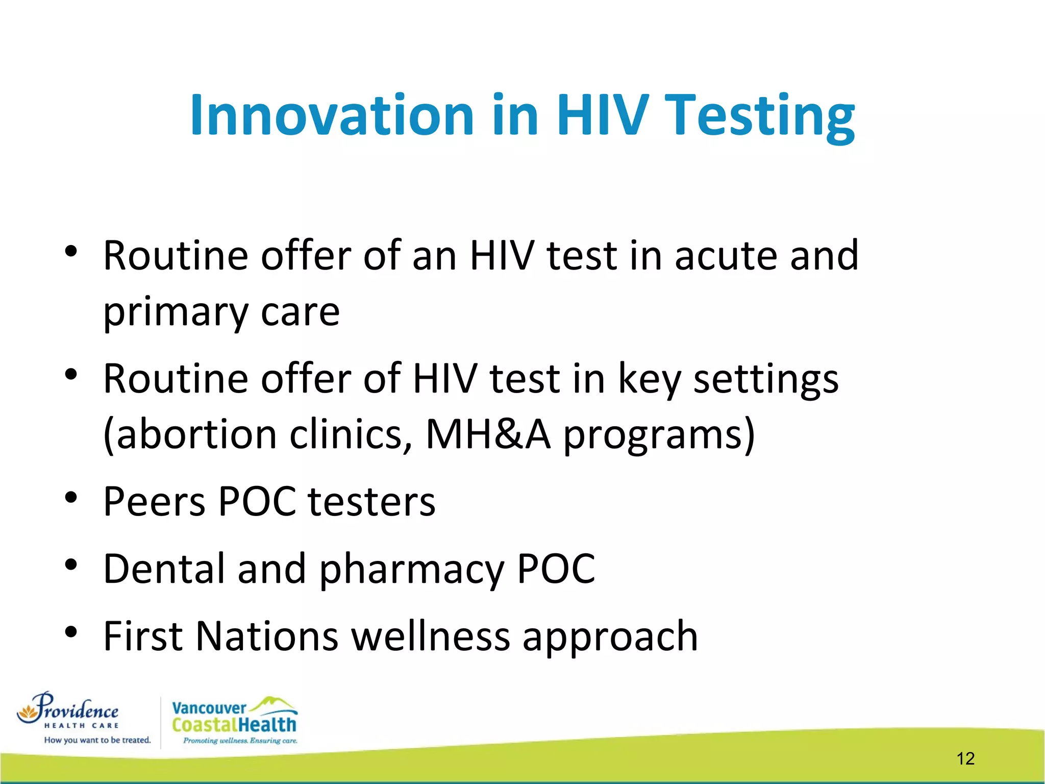 12
Innovation in HIV Testing
• Routine offer of an HIV test in acute and
primary care
• Routine offer of HIV test in key settings
(abortion clinics, MH&A programs)
• Peers POC testers
• Dental and pharmacy POC
• First Nations wellness approach
 