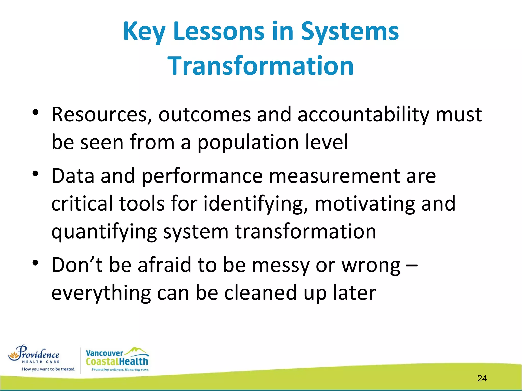 24
Key Lessons in Systems
Transformation
• Resources, outcomes and accountability must
be seen from a population level
• Data and performance measurement are
critical tools for identifying, motivating and
quantifying system transformation
• Don’t be afraid to be messy or wrong –
everything can be cleaned up later
 