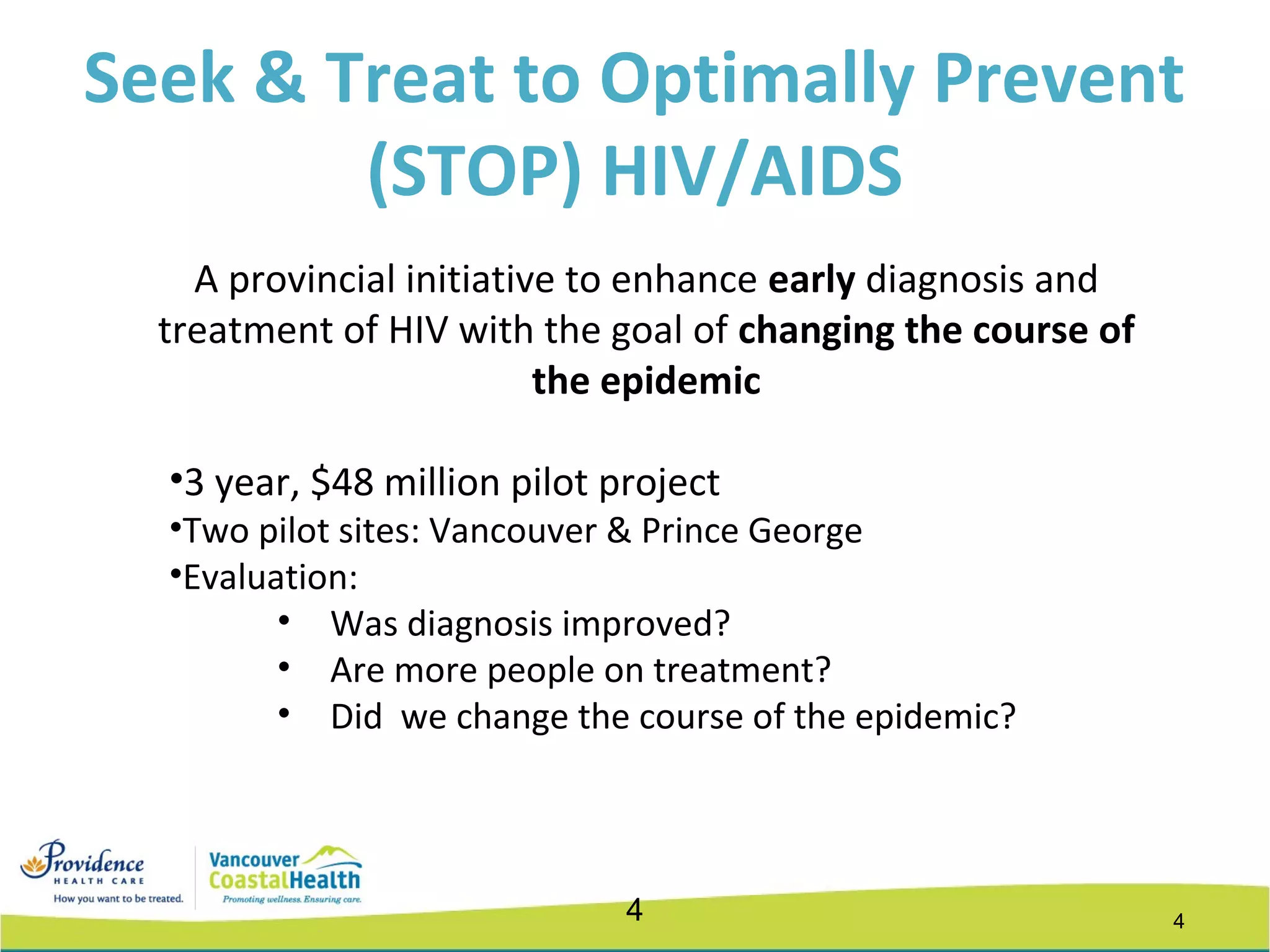 44
A provincial initiative to enhance early diagnosis and
treatment of HIV with the goal of changing the course of
the epidemic
•3 year, $48 million pilot project
•Two pilot sites: Vancouver & Prince George
•Evaluation:
• Was diagnosis improved?
• Are more people on treatment?
• Did we change the course of the epidemic?
Seek & Treat to Optimally Prevent
(STOP) HIV/AIDS
 