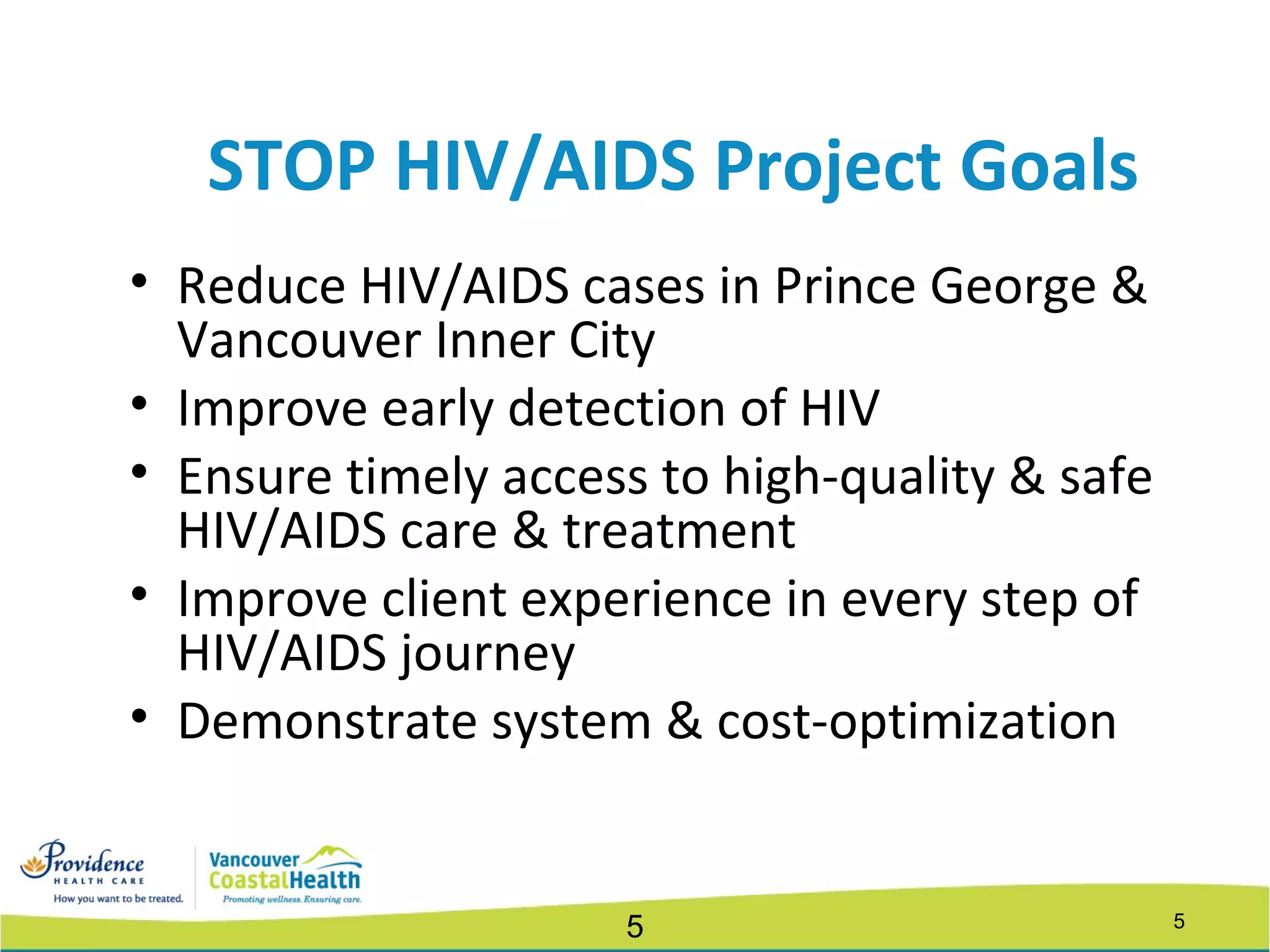 55
STOP HIV/AIDS Project Goals
• Reduce HIV/AIDS cases in Prince George &
Vancouver Inner City
• Improve early detection of HIV
• Ensure timely access to high-quality & safe
HIV/AIDS care & treatment
• Improve client experience in every step of
HIV/AIDS journey
• Demonstrate system & cost-optimization
 