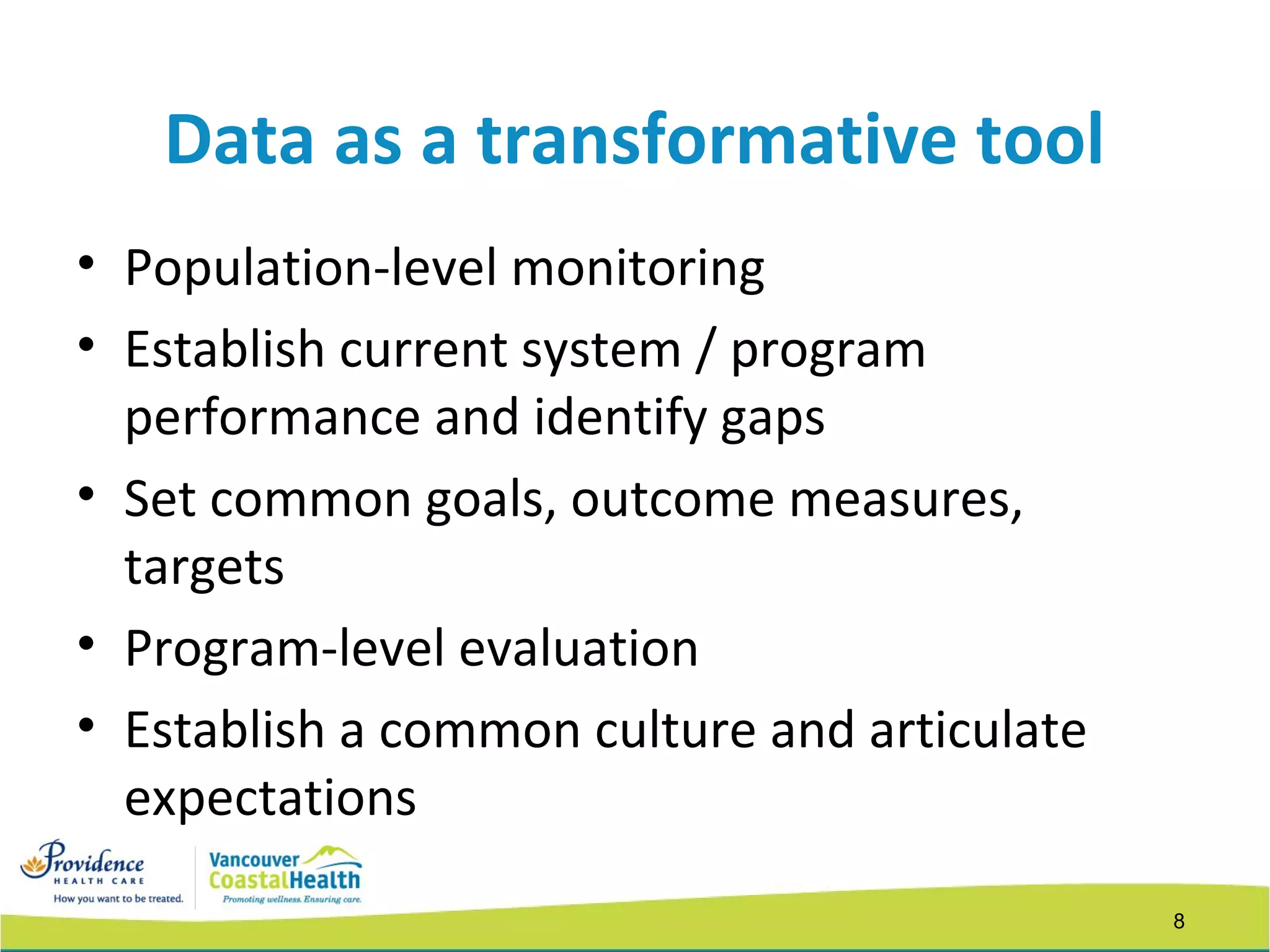 8
Data as a transformative tool
• Population-level monitoring
• Establish current system / program
performance and identify gaps
• Set common goals, outcome measures,
targets
• Program-level evaluation
• Establish a common culture and articulate
expectations
 