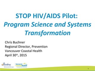 1
STOP HIV/AIDS Pilot:
Program Science and Systems
Transformation
Chris Buchner
Regional Director, Prevention
Vancouver Coastal Health
April 30th
, 2015
 