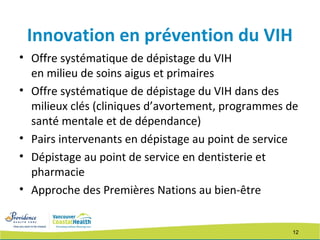 12
Innovation en prévention du VIH
• Offre systématique de dépistage du VIH
en milieu de soins aigus et primaires
• Offre systématique de dépistage du VIH dans des
milieux clés (cliniques d’avortement, programmes de
santé mentale et de dépendance)
• Pairs intervenants en dépistage au point de service
• Dépistage au point de service en dentisterie et
pharmacie
• Approche des Premières Nations au bien-être
 