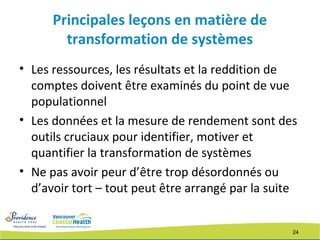 24
Principales leçons en matière de
transformation de systèmes
• Les ressources, les résultats et la reddition de
comptes doivent être examinés du point de vue
populationnel
• Les données et la mesure de rendement sont des
outils cruciaux pour identifier, motiver et
quantifier la transformation de systèmes
• Ne pas avoir peur d’être trop désordonnés ou
d’avoir tort – tout peut être arrangé par la suite
 