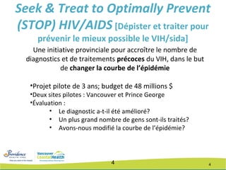44
Une initiative provinciale pour accroître le nombre de
diagnostics et de traitements précoces du VIH, dans le but
de changer la courbe de l’épidémie
•Projet pilote de 3 ans; budget de 48 millions $
•Deux sites pilotes : Vancouver et Prince George
•Évaluation :
• Le diagnostic a-t-il été amélioré?
• Un plus grand nombre de gens sont-ils traités?
• Avons-nous modifié la courbe de l’épidémie?
Seek & Treat to Optimally Prevent
(STOP) HIV/AIDS [Dépister et traiter pour
prévenir le mieux possible le VIH/sida]
 