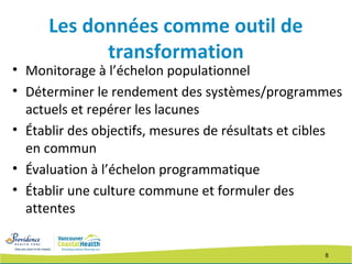 8
Les données comme outil de
transformation
• Monitorage à l’échelon populationnel
• Déterminer le rendement des systèmes/programmes
actuels et repérer les lacunes
• Établir des objectifs, mesures de résultats et cibles
en commun
• Évaluation à l’échelon programmatique
• Établir une culture commune et formuler des
attentes
 