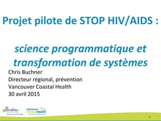1
Projet pilote de STOP HIV/AIDS :
science programmatique et
transformation de systèmes
Chris Buchner
Directeur régional, prévention
Vancouver Coastal Health
30 avril 2015
 