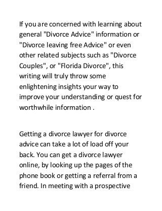 If you are concerned with learning about
general "Divorce Advice" information or
"Divorce leaving free Advice" or even
other related subjects such as "Divorce
Couples", or "Florida Divorce", this
writing will truly throw some
enlightening insights your way to
improve your understanding or quest for
worthwhile information .
Getting a divorce lawyer for divorce
advice can take a lot of load off your
back. You can get a divorce lawyer
online, by looking up the pages of the
phone book or getting a referral from a
friend. In meeting with a prospective
 