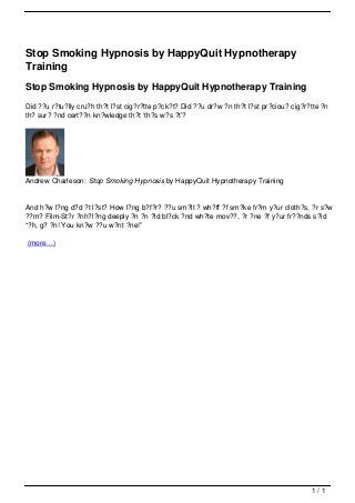 Stop Smoking Hypnosis by HappyQuit Hypnotherapy
                                   Training
                                   Stop Smoking Hypnosis by HappyQuit Hypnotherapy Training
                                   Did ??u r?tu?lly cru?h th?t l?st cig?r?tte p?ck?t? Did ??u dr?w ?n th?t l?st pr?ciou? cig?r?tte ?n
                                   th? sur? ?nd cert??n kn?wledge th?t ‘th?s w?s ?t’?




                                   Andrew Charleson: Stop Smoking Hypnosis by HappyQuit Hypnotherapy Training


                                   And h?w l?ng d?d ?t l?st? How l?ng b?f?r? ??u sm?lt ? wh?ff ?f sm?ke fr?m y?ur cloth?s, ?r s?w
                                   ??m? Film-St?r ?nh?l?ng deeply ?n ?n ?ld bl?ck ?nd wh?te mov??, ?r ?ne ?f y?ur fr??nds s?id
                                   “?h, g? ?n! You kn?w ??u w?nt ?ne!”

                                   (more…)




                                                                                                                               1/1
Powered by TCPDF (www.tcpdf.org)
 