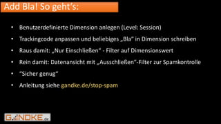 .de
Add Bla! So geht’s:
• Benutzerdefinierte Dimension anlegen (Level: Session)
• Trackingcode anpassen und beliebiges „Bla“ in Dimension schreiben
• Raus damit: „Nur Einschließen“ - Filter auf Dimensionswert
• Rein damit: Datenansicht mit „Ausschließen“-Filter zur Spamkontrolle
• “Sicher genug“
• Anleitung siehe gandke.de/stop-spam
 