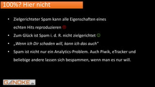 .de
100%? Hier nicht
• Zielgerichteter Spam kann alle Eigenschaften eines
echten Hits reproduzieren 
• Zum Glück ist Spam i. d. R. nicht zielgerichtet 
• „Wenn ich Dir schaden will, kann ich das auch“
• Spam ist nicht nur ein Analytics-Problem. Auch Piwik, eTracker und
beliebige andere lassen sich bespammen, wenn man es nur will.
 