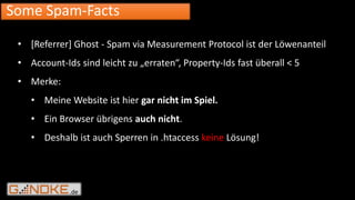 .de
Some Spam-Facts
• [Referrer] Ghost - Spam via Measurement Protocol ist der Löwenanteil
• Account-Ids sind leicht zu „erraten“, Property-Ids fast überall < 5
• Merke:
• Meine Website ist hier gar nicht im Spiel.
• Ein Browser übrigens auch nicht.
• Deshalb ist auch Sperren in .htaccess keine Lösung!
 