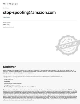 Email Report
stop-spoong@zama.ogcCom
Link to Report
Report dreateD
Jul 2, 2023
intelius.com/dashboard
isClaimer
Intelius IS NOT A CONSUMER REPORTING AGENCY (“CRA”) FOR PURPOSES OF THE FAIR CREDIT REPORTING ACT (“FCRA”), 15 USC §§ 1681 et seq. AS
SUCH, THE ADDITIONAL PROTECTIONS AFFORDED TO CONSUMERS, AND OBLIGATIONS PLACED UPON CONSUMER REPORTING AGENCIES, ARE NOT
CONTEMPLATED BY, NOR CONTAINED WITHIN, THESE TERMS.
You may not use any information obtained from this report in connection with determining a prospective candidate’s suitability for:
Health insurance or any other insurance
Credit and/or loans
Employment
Education, scholarships or fellowships
Housing or other accommodations
Benexts, privileges or services provided by any business establishment.
Theinformationprovidedbythisreporthasnotbeencollectedinwholeorinpartforthepurposeoffurnishingconsumerreports,asdexnedintheFCRA.Accordingly,
you understand and agree that you will not use any of the information you obtain from this report as a factor in: (a) establishing an individual’s eligibility for personal
credit, loans, insurance or assessing risks associated with e;isting consumer credit obligations- (b) evaluating an individual for employment, promotion, reassignment
or retention (including employment of household workers such as babysitters, cleaning personnel, nannies, contractors, and other individuals)- (c) evaluating an
individual for educational opportunities, scholarships or fellowships- (d) evaluating an individual’s eligibility for a license or other benext granted by a government
agencyor(e)anyotherproduct,serviceortransactioninconnectionwithwhichaconsumerreportmaybeusedundertheFCRAoranysimilarstatestatute,including,
without limitation, apartment rental, check cashing, or the opening of a deposit or transaction account. You also agree that you shall not use any of the information
you receive through this report to take any “adverse action,” as that term is dexned in the FCRA- you have appropriate knowledge of the FCRA- and, if necessary, you
will consult with an attorney to ensure compliance with these Terms.
 