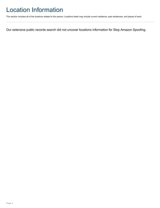 Location Information
This section includes all of the locations related to this person. Locations listed may include current residence, past residences, and places of work.
Our extensive public records search did not uncover locations information for Stop Amazon Spoofing.
Page 4
 