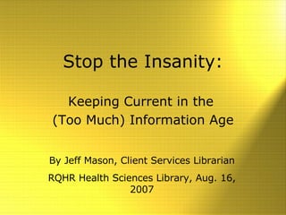 Stop the Insanity: Keeping Current in the  (Too Much) Information Age By Jeff Mason, Client Services Librarian RQHR Health Sciences Library, Aug. 16, 2007 