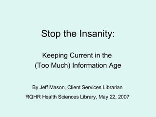 Stop the Insanity: Keeping Current in the  (Too Much) Information Age By Jeff Mason, Client Services Librarian RQHR Health Sciences Library, May 22, 2007 