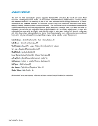 ACKNOWLEDGMENTS

     This report was made possible by the generous support of the Rockefeller Family Fund, the Giles W. and Elise G. Mead
     Foundation, The Ettinger Foundation, the Roy A. Hunt Foundation, the Ford Foundation, and the Overbrook Foundation. Brenda
     Platt of the Institute for Local Self-Reliance (ILSR) was the lead author and researcher. She is deeply indebted to her co-authors:
     David Ciplet at GAIA and Kate M. Bailey and Eric Lombardi at Eco-Cycle. They guided this report at every step – adding, editing,
     rewriting, checking, and framing content. This report represents a true collaborative effort. ILSR intern Heeral Bhalala deserves
     special recognition for calculating our business-as-usual wasting scenario and comparing this to a zero waste path using the
     EPA’s waste characterization data and its WAste Reduction Model (WARM). ILSR’s Sarah Gilberg helped research the paper facts
     and industrial energy use, while Sarah Pickell was a whiz at formatting the tables. Many thanks to Kelly Heekin for her thorough
     edits of this document and to Leonardo Bodmer of Bodmer Design for designing the report and its executive summary. Special
     thanks to the following individuals for reviewing and improving our findings and other parts of this document:


     Peter Anderson :: Center for a Competitive Waste Industry, Madison, WI
     Sally Brown :: University of Washington, WA
     Wael Hmaiden :: IndyAct-The League of Independent Activists, Beirut, Lebanon
     Gary Liss :: Gary Liss & Associates, Loomis, CA
     Marti Matsch :: Eco-Cycle, Boulder, CO
     David Morris :: Institute for Local Self-Reliance, Washington, DC
     Jeffrey Morris :: Sound Resource Management, Seattle, WA
     Neil Seldman :: Institute for Local Self-Reliance, Washington, DC
     Neil Tangri :: GAIA, Berkeley, CA
     Alan Watson :: Public Interest Consultants, Wales, UK
     Monica Wilson :: GAIA, Berkeley, CA


     All responsibility for the views expressed in this report or for any errors in it rests with the authoring organizations.




Stop Trashing The Climate
 
