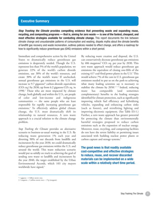 Executive Summary

    Stop Trashing the Climate provides compelling evidence that preventing waste and expanding reuse,
    recycling, and composting programs — that is, aiming for zero waste — is one of the fastest, cheapest, and
    most effective strategies available for combating climate change. This report documents the link between
    climate change and unsustainable patterns of consumption and wasting, dispels myths about the climate benefits
    of landfill gas recovery and waste incineration, outlines policies needed to effect change, and offers a roadmap for
    how to significantly reduce greenhouse gas (GHG) emissions within a short period.

    Immediate and comprehensive action by the United            By reducing waste creation and disposal, the U.S.
    States to dramatically reduce greenhouse gas                can conservatively decrease greenhouse gas emissions
    emissions is desperately needed. Though the U.S.            by 406 megatons‡ CO2 eq. per year by 2030. This
    represents less than 5% of the world’s population, we       zero waste approach would reduce greenhouse gas
    generate 22% of the world’s carbon dioxide                  emissions the equivalent of closing one-fifth of the
    emissions, use 30% of the world’s resources, and            existing 417 coal-fired power plants in the U.S.5 This
    create 30% of the world’s waste.1 If unchecked,             would achieve 7% of the cuts in U.S. greenhouse gas
    annual greenhouse gas emissions in the U.S. will            emissions needed to put us on the path to achieving
    increase to 9.7 gigatons* carbon-dioxide equivalents        what many leading scientists say is necessary to
    (CO2 eq.) by 2030, up from 6.2 gigatons CO2 eq. in          stabilize the climate by 2050.6, 7, 8 Indeed, reducing
    1990.2 Those who are most impacted by climate               waste      has    comparable       (and     sometimes
    change, both globally and within the U.S., are people       complementary) benefits to the leading strategies
    of color and low-income and indigenous                      identified for climate protection, such as significantly
    communities — the same people who are least                 improving vehicle fuel efficiency and hybridizing
    responsible for rapidly increasing greenhouse gas           vehicles, expanding and enhancing carbon sinks
    emissions.3 To effectively address global climate           (such as forests), and retrofitting lighting and
    change, the U.S. must dramatically shift its                improving electronic equipment. (See Table ES-1.)
    relationship to natural resources. A zero waste             Further, a zero waste approach has greater potential
    approach is a crucial solution to the climate change        for protecting the climate than environmentally
    problem.                                                    harmful strategies proposed to reduce carbon
                                                                emissions such as the expansion of nuclear energy.
    Stop Trashing the Climate provides an alternative           Moreover, reuse, recycling, and composting facilities
    scenario to business-as-usual wasting in the U.S. By        do not have the severe liability or permitting issues
    reducing waste generation 1% each year and                  associated with building nuclear power plants or
    diverting 90% of our discards from landfills and            carbon capture and storage systems.9
    incinerators by the year 2030, we could dramatically
    reduce greenhouse gas emissions within the U.S. and
                                                                The good news is that readily available
    around the world. This waste reduction scenario
    would put us solidly on track to achieving the goal of
                                                                cost-competitive and effective strategies
    sending zero waste to landfills and incinerators by         to reduce, reuse, and recover discarded
    the year 2040, the target established by the Urban          materials can be implemented on a wide
    Environmental Accords, which 103 city mayors                scale within a relatively short time period.
    worldwide have signed.4


    * 1 gigaton = 1 billion metric tons
    ‡ 1 megaton = 1 million metric tons = 1 Tg (teragram)




2                                                                                                     Stop Trashing The Climate   1
 