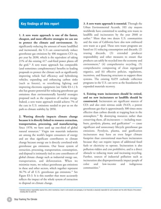 Key findings of this report                                                                                 3. A zero waste approach is essential. Through the
                                                                                                                        Urban Environmental Accords, 103 city mayors
                                                                                                                        worldwide have committed to sending zero waste to
         1. A zero waste approach is one of the fastest,                                                                landfills and incinerators by the year 2040 or
         cheapest, and most effective strategies we can use                                                             earlier.19 More than two dozen U.S. communities
         to protect the climate and environment. By                                                                     and the state of California have also now embraced
         significantly reducing the amount of waste landfilled                                                          zero waste as a goal. These zero waste programs are
         and incinerated, the U.S can conservatively reduce                                                             based on (1) reducing consumption and discards, (2)
         greenhouse gas emissions by 406 megatons CO2 eq.                                                               reusing discards, (3) extended producer
         per year by 2030, which is the equivalent of taking                                                            responsibility and other measures to ensure that
         21% of the existing 417 coal-fired power plants off                                                            products can safely be recycled into the economy and
         the grid.16 A zero waste approach has comparable                                                               environment,* (4) comprehensive recycling, (5)
         (and sometimes complementary) benefits to leading                                                              comprehensive composting of clean segregated
         proposals to protect the climate such as significantly                                                         organics, and (6) effective policies, regulations,
         improving vehicle fuel efficiency and hybridizing                                                              incentives, and financing structures to support these
         vehicles, expanding and enhancing carbon sinks                                                                 systems. The existing 8,659 curbside collection
         (such as forests), or retrofitting lighting and                                                                programs in the U.S. can serve as the foundation for
         improving electronic equipment (see Table ES-1.) It                                                            expanded materials recovery.
         also has greater potential for reducing greenhouse gas
         emissions than environmentally harmful strategies                                                              4. Existing waste incinerators should be retired,
         proposed such as the expansion of nuclear energy.                                                              and no new incinerators or landfills should be
         Indeed, a zero waste approach would achieve 7% of                                                              constructed. Incinerators are significant sources of
         the cuts in U.S. emissions needed to put us on the                                                             CO2 and also emit nitrous oxide (N2O), a potent
         path to climate stability by 2050.                                                                             greenhouse gas that is approximately 300 times more
                                                                                                                        effective than carbon dioxide at trapping heat in the
         2. Wasting directly impacts climate change                                                                     atmosphere.20 By destroying resources rather than
         because it is directly linked to resource extraction,                                                          conserving them, all incinerators — including mass-
         transportation, processing, and manufacturing.                                                                 burn, pyrolysis, plasma, and gasification21 — cause
         Since 1970, we have used up one-third of global                                                                significant and unnecessary lifecycle greenhouse gas
         natural resources.17 Virgin raw materials industries                                                           emissions. Pyrolysis, plasma, and gasification
         are among the world’s largest consumers of energy                                                              incinerators may have an even larger climate
         and are thus significant contributors to climate                                                               footprint than conventional mass-burn incinerators
         change because energy use is directly correlated with                                                          because they can require inputs of additional fossil
         greenhouse gas emissions. Our linear system of                                                                 fuels or electricity to operate. Incineration is also
         extraction, processing, transportation, consumption,                                                           pollution-ridden and cost prohibitive, and is a direct
         and disposal is intimately tied to core contributors of                                                        obstacle to reducing waste and increasing recycling.
         global climate change such as industrial energy use,                                                           Further, sources of industrial pollution such as
         transportation, and deforestation. When we                                                                     incineration also disproportionately impact people of
         minimize waste, we reduce greenhouse gas emissions                                                             color     and     low-income      and     indigenous
         in these and other sectors, which together represent                                                           communities.22
         36.7% of all U.S. greenhouse gas emissions.18 See
         Figure ES-3. It is this number that more accurately
         reflects the impact of the whole system of extraction
         to disposal on climate change.

         * Extended producer responsibility requires firms, which manufacture, import or sell products and packaging, to be financially or physically responsible for such products over the entire lifecycle of the product,
           including after its useful life.



6   Stop Trashing The Climate
 