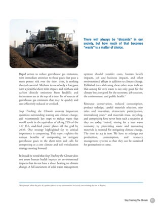 There will always be “discards” in our
                                                                                                 society, but how much of that becomes
                                                                                                 “waste” is a matter of choice.




     Rapid action to reduce greenhouse gas emissions,                                            options should consider costs, human health
     with immediate attention to those gases that pose a                                         impacts, job and business impacts, and other
     more potent risk over the short term, is nothing                                            environmental effects in addition to climate change.
     short of essential. Methane is one of only a few gases                                      Published data addressing these other areas indicate
     with a powerful short-term impact, and methane and                                          that aiming for zero waste is not only good for the
     carbon dioxide emissions from landfills and                                                 climate but also good for the economy, job creation,
     incinerators are at the top of a short list of sources of                                   the environment, and public health.27
     greenhouse gas emissions that may be quickly and
     cost-effectively reduced or avoided.                                                        Resource conservation, reduced consumption,
                                                                                                 product redesign, careful materials selection, new
     Stop Trashing the Climate answers important                                                 rules and incentives, democratic participation,
     questions surrounding wasting and climate change,                                           internalizing costs,* and materials reuse, recycling,
     and recommends key steps to reduce waste that                                               and composting have never been such a necessity as
     would result in the equivalent of taking 21% of the                                         they are today. Indeed, aiming for a zero waste
     417 U.S. coal-fired power plants off the grid by                                            economy by preventing waste and recovering
     2030. One strategy highlighted for its critical                                             materials is essential for mitigating climate change.
     importance is composting. This report explains the                                          The time to act is now. We have to redesign our
     unique benefits of composting to mitigate                                                   production,       consumption,       and     resource
     greenhouse gases in the short term and calls for                                            management systems so that they can be sustained
     composting as a core climate and soil revitalization                                        for generations to come.
     strategy moving forward.

     It should be noted that Stop Trashing the Climate does
     not assess human health impacts or environmental
     impacts that do not have a direct bearing on climate
     change. A full assessment of solid waste management




     * For example, where the price of a product reflects its true environmental and social costs including the cost of disposal.




12                                                                                                                                   Stop Trashing The Climate   11
 