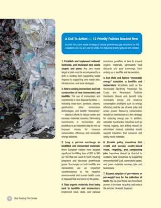A Call To Action — 12 Priority Policies Needed Now
                                    In order for a zero waste strategy to reduce greenhouse gas emissions by 406
                                    megatons CO2 eq. per year by 2030, the following priority policies are needed:




                                 1. Establish and implement national,          incentives, penalties, or bans to prevent
                                 statewide, and municipal zero waste           organic materials, particularly food
                                 targets and plans: Any zero waste             discards and yard trimmings, from
                                 target or plan must be accompanied by a       ending up in landfills and incinerators.
                                 shift in funding from supporting waste
                                                                               5. End state and federal “renewable
                                 disposal to supporting zero waste jobs,
                                                                               energy” subsidies to landfills and
                                 infrastructure, and local strategies.
                                                                               incinerators: Incentives such as the
                                 2. Retire existing incinerators and halt      Renewable Electricity Production Tax
                                 construction of new incinerators and          Credit and Renewable Portfolio
                                 landfills: The use of incinerators and        Standards should only benefit truly
                                 investments in new disposal facilities —      renewable energy and resource
                                 including mass-burn, pyrolysis, plasma,       conservation strategies such as energy
                                 gasification,       other     incineration    efficiency, and the use of wind, solar, and
                                 technologies, and landfill “bioreactors”      ocean power. Resource conservation
                                 — obstruct efforts to reduce waste and        should be incentivized as a key strategy
                                 increase materials recovery. Eliminating      for reducing energy use. In addition,
                                 investments in incineration and               subsidies to extractive industries such as
                                 landfilling is an important step to free up   mining, logging, and drilling should be
                                 taxpayer        money     for     resource    eliminated. Instead, subsidies should
                                 conservation, efficiency, and renewable       support industries that conserve and
                                 energy solutions.                             safely reuse materials.

                                 3. Levy a per-ton surcharge on                6. Provide policy incentives that
                                 landfilled and incinerated materials:         create and sustain locally-based
                                 Many European nations have adopted            reuse, recycling, and composting
                                 significant landfilling fees of $20 to $40    jobs: Incentives should be directed to
                                 per ton that are used to fund recycling       revitalize local economies by supporting
                                 programs and decrease greenhouse              environmentally just, community-based,
                                 gases. Surcharges on both landfills and       and green materials recovery jobs and
                                 incinerators are an important                 businesses.
                                 counterbalance to the negative
                                                                               7. Expand adoption of per-volume or
                                 environmental and human health costs
                                                                               per-weight fees for the collection of
                                 of disposal that are borne by the public.
                                                                               trash: Pay-as-you-throw fees have been
                                 4. Stop organic materials from being          proven to increase recycling and reduce
                                 sent to landfills and incinerators:           the amount of waste disposed.1
                                 Implement local, state, and national

12   Stop Trashing The Climate
 