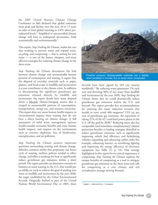 the 2007 United Nations Climate Change
Conference in Bali declared that global emissions
must peak and decline over the next 10 to 15 years
in order to limit global warming to 2.0°C above pre-
industrial levels.33 Amplified or uncontrolled climate
change will lead to widespread devastation, both
economically and environmentally.34

This report, Stop Trashing the Climate, makes the case
that working to prevent waste and expand reuse,
recycling, and composting — that is, aiming for zero
waste — is one of the fastest, cheapest, and most
effective strategies for reducing climate change in the
short term.

Stop Trashing the Climate documents the link
between climate change and unsustainable human                    Finished compost. Biodegradable materials are a liability
patterns of consumption and wasting. It argues that               when landfilled or burned, but an asset when composted.
the disposal of everyday materials such as paper,
plastics, and food scraps in landfills and incinerators    Accords have been signed by 103 city mayors
is a core contributor to the climate crisis. In addition   worldwide.35 By reducing waste generation 1% each
to documenting the significant greenhouse gas              year and diverting 90% of our waste from landfills
emissions released directly by landfills and               and incinerators by the year 2030, Stop Trashing the
incinerators, the report details how waste disposal        Climate shows that we could dramatically reduce
drives a lifecycle climate-changing system that is         greenhouse gas emissions within the U.S. and
steeped in unsustainable patterns of consumption,          beyond. The report provides key recommendations
transportation, energy use, and resource extraction.       for attaining this waste reduction scenario that
This report does not assess human health impacts or        would, in turn, avoid 406 megatons* CO2 eq. per
environmental impacts from wasting that do not             year of greenhouse gas emissions, the equivalent of
have a direct bearing on climate change. A full            taking 21% of the 417 coal-fired power plants in the
assessment of solid waste management options               U.S. off the grid by 2030.36 Reducing waste also has
would consider economic benefits and costs, human          comparable (and sometimes complementary) climate
health impacts, and impacts on the environment             protection benefits to leading strategies identified to
such as resource depletion, loss of biodiversity,          reduce greenhouse emissions such as significantly
eutrophication, and air pollution.                         improving vehicle fuel efficiency and hybridizing
                                                           vehicles, expanding and enhancing carbon sinks (for
Stop Trashing the Climate answers important                example, enhancing forests), or retrofitting lighting
questions surrounding wasting and climate change,          and improving the energy efficiency of electronic
debunks common myths that perpetuate our linear            equipment (see Table 11, p. 52). One strategy
cycle of wasting, outlines policies needed to effect       highlighted in this report for its critical importance is
change, and offers a roadmap for how to significantly      composting. Stop Trashing the Climate explains the
reduce greenhouse gas emissions within a short             unique benefits of composting as a tool to mitigate
period. The report provides an alternative scenario to     greenhouse gas emissions in the short term and calls
business-as-usual wasting in the U.S. that would put       for composting as a core climate and soil
us solidly on track to achieve the goal of sending zero    revitalization strategy moving forward.
waste to landfills and incinerators by the year 2040,
the target established by the Urban Environmental
Accords. Originally drafted as part of the United
Nations World Environment Day in 2005, these               * 1 megaton = 1 million metric tons = 1 Tg (teragram)




                                                                                                                   Stop Trashing The Climate   15
 