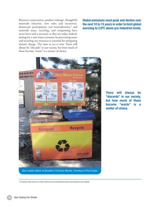 Resource conservation, product redesign, thoughtful                                                            Global emissions must peak and decline over
          materials selection, new rules and incentives,                                                                 the next 10 to 15 years in order to limit global
          democratic participation, cost internalization,* and
                                                                                                                         warming to 2.0ºC above pre-industrial levels.
          materials reuse, recycling, and composting have
          never been such a necessity as they are today. Indeed,
          aiming for a zero waste economy by preventing waste
          and recycling our resources is essential for mitigating
          climate change. The time to act is now. There will
          always be “discards” in our society, but how much of
          those become “waste” is a matter of choice.




                                                                                                                                            There will always be
                                                                                                                                            “discards” in our society,
                                                                                                                                            but how much of those
                                                                                                                                            become “waste” is a
                                                                                                                                            matter of choice.




               Zero waste station at Boulder’s Farmers Market. Courtesy of Eco-Cycle.



          * For example, where the price of a product reflects its true environmental and social costs including the cost of disposal.




16   Stop Trashing The Climate
 