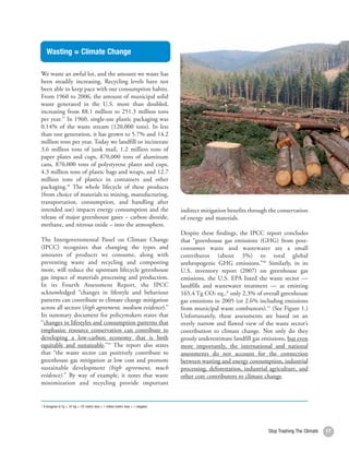 Wasting = Climate Change

We waste an awful lot, and the amount we waste has
been steadily increasing. Recycling levels have not
been able to keep pace with our consumption habits.
From 1960 to 2006, the amount of municipal solid
waste generated in the U.S. more than doubled,
increasing from 88.1 million to 251.3 million tons
per year.37 In 1960, single-use plastic packaging was
0.14% of the waste stream (120,000 tons). In less
than one generation, it has grown to 5.7% and 14.2
million tons per year. Today we landfill or incinerate
3.6 million tons of junk mail, 1.2 million tons of
paper plates and cups, 870,000 tons of aluminum
cans, 870,000 tons of polystyrene plates and cups,
4.3 million tons of plastic bags and wraps, and 12.7
million tons of plastics in containers and other
packaging.38 The whole lifecycle of these products
(from choice of materials to mining, manufacturing,
transportation, consumption, and handling after
intended use) impacts energy consumption and the                                    indirect mitigation benefits through the conservation
release of major greenhouse gases – carbon dioxide,                                 of energy and materials.
methane, and nitrous oxide – into the atmosphere.
                                                                                    Despite these findings, the IPCC report concludes
The Intergovernmental Panel on Climate Change                                       that “greenhouse gas emissions (GHG) from post-
(IPCC) recognizes that changing the types and                                       consumer waste and wastewater are a small
amounts of products we consume, along with                                          contributor (about 3%) to total global
preventing waste and recycling and composting                                       anthropogenic GHG emissions.”40 Similarly, in its
more, will reduce the upstream lifecycle greenhouse                                 U.S. inventory report (2007) on greenhouse gas
gas impact of materials processing and production.                                  emissions, the U.S. EPA listed the waste sector —
In its Fourth Assessment Report, the IPCC                                           landfills and wastewater treatment — as emitting
acknowledged “changes in lifestyle and behaviour                                    165.4 Tg CO2 eq.,* only 2.3% of overall greenhouse
patterns can contribute to climate change mitigation                                gas emissions in 2005 (or 2.6% including emissions
across all sectors (high agreement, medium evidence).”                              from municipal waste combustors).41 (See Figure 1.)
Its summary document for policymakers states that                                   Unfortunately, these assessments are based on an
“changes in lifestyles and consumption patterns that                                overly narrow and flawed view of the waste sector’s
emphasize resource conservation can contribute to                                   contribution to climate change. Not only do they
developing a low-carbon economy that is both                                        grossly underestimate landfill gas emissions, but even
equitable and sustainable.”39 The report also states                                more importantly, the international and national
that “the waste sector can positively contribute to                                 assessments do not account for the connection
greenhouse gas mitigation at low cost and promote                                   between wasting and energy consumption, industrial
sustainable development (high agreement, much                                       processing, deforestation, industrial agriculture, and
evidence).” By way of example, it notes that waste                                  other core contributors to climate change.
minimization and recycling provide important


* A teragram is Tg = 109 kg = 106 metric tons = 1 million metric tons = 1 megaton




                                                                                                                         Stop Trashing The Climate   17
 