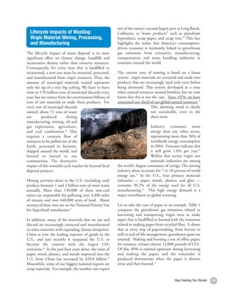 out of the nation's second largest port at Long Beach,
  Lifecycle Impacts of Wasting:                            California, is “waste products” such as petroleum
  Virgin Material Mining, Processing,                      byproducts, scrap paper, and scrap iron.50 This fact
  and Manufacturing                                        highlights the reality that America's consumption-
                                                           driven economy is intimately linked to greenhouse
The lifecycle impact of waste disposal is its most         gas emissions from extractive, manufacturing,
significant effect on climate change. Landfills and        transportation, and waste handling industries in
incinerators destroy rather than conserve resources.       countries around the world.
Consequently, for every item that is landfilled or
incinerated, a new one must be extracted, processed,       The current state of wasting is based on a linear
and manufactured from virgin resources. Thus, the          system: virgin materials are extracted and made into
amount of municipal materials wasted represents            products that are increasingly used only once before
only the tip of a very big iceberg. We bury or burn        being destroyed. This system developed at a time
close to 170 million tons of municipal discards every      when natural resources seemed limitless, but we now
year, but we extract from the environment billions of      know that this is not the case. Since 1970, we have
tons of raw materials to make these products. For          consumed one-third of our global natural resources.51
every ton of municipal discards                                                 This alarming trend is clearly
wasted, about 71 tons of waste                                                  not sustainable, even in the
are       produced        during                                                short term.
manufacturing, mining, oil and
gas exploration, agriculture,                                                    Industry consumes more
and coal combustion.46 This                                                      energy than any other sector,
requires a constant flow of                                                      representing more than 50% of
resources to be pulled out of the                                                worldwide energy consumption
Earth, processed in factories,                                                   in 2004. Forecasts indicate that
shipped around the world, and                                                    it will grow 1.8% per year.52
burned or buried in our                                                          Within that sector, virgin raw
communities. The destructive                                                     materials industries are among
impact of this wasteful cycle reaches far beyond local     the world's largest consumers of energy. The mining
disposal projects.                                         industry alone accounts for 7 to 10 percent of world
                                                           energy use.53 In the U.S., four primary materials
Mining activities alone in the U.S. (excluding coal)       industries — paper, metals, plastics, and glass —
produce between 1 and 2 billion tons of mine waste         consume 30.2% of the energy used for all U.S.
annually. More than 130,000 of these non-coal              manufacturing.54 This high energy demand is a
mines are responsible for polluting over 3,400 miles       major contributor to global warming.
of streams and over 440,000 acres of land. About
seventy of these sites are on the National Priority List   Let us take the case of paper as an example. Table 1
for Superfund remediation.47                               compares the greenhouse gas emissions related to
                                                           harvesting and transporting virgin trees to make
In addition, many of the materials that we use and         paper that is landfilled or burned with the emissions
discard are increasingly extracted and manufactured        related to making paper from recycled fiber. It shows
in other countries with expanding climate footprints.      that at every step of papermaking, from harvest to
China is now the leading exporter of goods to the          mill to end-of-life management, greenhouse gases are
U.S., and just recently it surpassed the U.S. to           emitted. Making and burning a ton of office paper,
become the country with the largest CO2                    for instance, releases almost 12,000 pounds of CO2.
emissions.48 In the past four years alone, the value of    Of this, 89% is emitted upstream during harvesting
paper, wood, plastics, and metals imported into the        and making the paper, and the remainder is
U.S. from China has increased by $10.8 billion.49          produced downstream when the paper is thrown
Meanwhile, some of our biggest national exports are        away and then burned.55
scrap materials. For example, the number one export

                                                                                                Stop Trashing The Climate   19
 