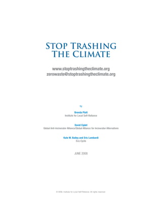 Stop Trashing
  the Climate
      www.stoptrashingtheclimate.org
   zerowaste@stoptrashingtheclimate.org




                                           by

                                  Brenda Platt
                       Institute for Local Self-Reliance


                                David Ciplet
Global Anti-Incinerator Alliance/Global Alliance for Incinerator Alternatives


                      Kate M. Bailey and Eric Lombardi
                                  Eco-Cycle



                                    JUNE 2008




             © 2008, Institute for Local Self-Reliance. All rights reserved.
 