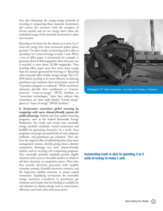 thus also destroying the energy-saving potential of
recycling or composting those materials. Incinerators
also recover few resources (with the exception of
ferrous metals) and are net energy losers when the
embodied energy of the materials incinerated is taken
into account.
Recycling is far better for the climate as it saves 3 to 5
times the energy that waste incinerator power plants
generate.89 In other words, incinerating trash is akin to
spending 3 to 5 units of energy to make 1 unit. When
a ton of office paper is incinerated, for example, it
generates about 8,200 megajoules; when this same ton
is recycled, it saves about 35,200 megajoules. Thus
recycling office paper saves four times more energy
than the amount generated by burning it.90 Recycling
other materials offers similar energy savings. The U.S.
EPA found recycling to be more effective at reducing
greenhouse gas emissions than incineration across all
18 product categories it evaluated.91 While incinerator
advocates describe their installations as “resource            Bridgeport, CT, trash incinerator. Courtesy of Timothy J. Pisacich.
recovery,” “waste-to-energy” (WTE) facilities, or
“conversion technologies,” these facts indicate that
incinerators are more aptly labeled “wasted energy”
plants or “waste of energy” (WOE) facilities.92
6. Incinerators exacerbate global warming by
competing with more climate-friendly systems for
public financing. Federal and state public financing
programs, such as the Federal Renewable Energy
Production Tax Credit and several state renewable
energy portfolio standards, reward incinerators and
landfills for generating electricity. As a result, these
programs encourage increased levels of waste disposal,
pollution, and greenhouse gas emissions. They also
have the negative effect of subsidizing these dirty waste
management systems, thereby giving them a distinct
competitive advantage over more climate-friendly
options such as recycling and composting programs.
State renewable portfolio standards provide eligible         Incinerating trash is akin to spending 3 to 5
industries with access to favorable markets in which to      units of energy to make 1 unit.
sell their electricity at competitive prices. These laws
thus provide electricity generators with tangible
economic rewards, favorable electricity contracts, and
the long-term stability necessary to attract capital
investment. Qualifying incinerators for renewable
energy incentives contributes to greenhouse gas
emissions and ensures that less funding is available for
real solutions to climate change such as conservation,
efficiency, and wind, solar and ocean power.


                                                                                                   Stop Trashing The Climate   31
 