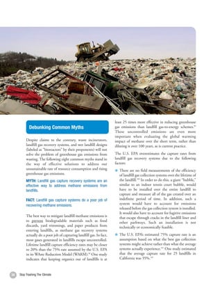 least 25 times more effective in reducing greenhouse
            Debunking Common Myths                                     gas emissions than landfill gas-to-energy schemes.99
                                                                       These uncontrolled emissions are even more
                                                                       important when evaluating the global warming
          Despite claims to the contrary, waste incinerators,          impact of methane over the short term, rather than
          landfill gas recovery systems, and wet landfill designs      diluting it over 100 years, as is current practice.
          (labeled as “bioreactors” by their proponents) will not
          solve the problem of greenhouse gas emissions from           The U.S. EPA overestimates the capture rates from
          wasting. The following eight common myths stand in           landfill gas recovery systems due to the following
          the way of effective solutions to address our                factors:
          unsustainable rate of resource consumption and rising          There are no field measurements of the efficiency
          greenhouse gas emissions.                                      of landfill gas collection systems over the lifetime of
          MYTH: Landfill gas capture recovery systems are an             the landfill.100 In order to do this, a giant “bubble,”
          effective way to address methane emissions from                similar to an indoor tennis court bubble, would
          landfills.                                                     have to be installed over the entire landfill to
                                                                         capture and measure all of the gas created over an
          FACT: Landfill gas capture systems do a poor job of            indefinite period of time. In addition, such a
          recovering methane emissions.                                  system would have to account for emissions
                                                                         released before the gas collection system is installed.
                                                                         It would also have to account for fugitive emissions
          The best way to mitigate landfill methane emissions is         that escape through cracks in the landfill liner and
          to prevent biodegradable materials such as food                other pathways. Such an installation is not
          discards, yard trimmings, and paper products from              technically or economically feasible.
          entering landfills, as methane gas recovery systems
          actually do a poor job of capturing landfill gas. In fact,     The U.S. EPA’s estimated 75% capture rate is an
          most gases generated in landfills escape uncontrolled.         assumption based on what the best gas collection
          Lifetime landfill capture efficiency rates may be closer       systems might achieve rather than what the average
          to 20% than the 75% rate assumed by the U.S. EPA               systems actually experience.101 One study estimated
          in its WAste Reduction Model (WARM).98 One study               that the average capture rate for 25 landfills in
          indicates that keeping organics out of landfills is at         California was 35%.102



34   Stop Trashing The Climate
 