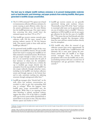The best way to mitigate landfill methane emissions is to prevent biodegradable materials
such as food discards, yard trimmings, and paper products from entering landfills. Most gases
generated in landfills escape uncontrolled.

     The U.S. EPA’s estimated 75% capture rate is based                                                           Landfill gas recovery systems are not generally
     on instantaneous collection efficiency estimates of a                                                        operational during peak methane releases.
     system running at peak efficiency rather than on                                                             Theoretically, at least 50% of the “latent” methane
     the system’s performance over the entire lifetime                                                            in municipal solid waste can be generated within
     that the landfill generates gas. One expert reports                                                          one year of residence time in a landfill.107 However,
     that correcting this alone would lower the                                                                   regulations in EPA’s landfill air rule do not require
     estimated capture rate from 75% to 27%.103                                                                   gas collection for the first five years of a landfill’s
                                                                                                                  life.108 This means that any food discards and other
     New landfill gas recovery systems currently space
                                                                                                                  biodegradable materials that decompose within
     collection wells 350 feet apart, instead of the
                                                                                                                  those five years will have emitted methane directly
     previous industry practice of 150 feet between
                                                                                                                  into the atmosphere.
     wells. This practice results in fewer wells and less
     landfill gas collected.104                                                                                   EPA landfill rules allow the removal of gas
                                                                                                                  collection systems from service approximately 20
     Gas generated inside landfills escapes all day, every
                                                                                                                  years after the landfill closes. Landfill barriers will
     day from every landfill in America. No one actually
                                                                                                                  ultimately fail at some point during the post-
     knows how much is escaping since landfills are not
                                                                                                                  closure period when the landfill is no longer
     fully contained or monitored systems. We do know
                                                                                                                  actively managed. Once the barriers fail,
     that gas escapes through a variety of routes, and
                                                                                                                  precipitation will re-enter the landfill, and, in time,
     that it is not stored but instead seeks the path of
                                                                                                                  accumulating moisture will cause a second wave of
     least resistance to release into the atmosphere.
                                                                                                                  decomposition and gas generation without any
     Through ruptures in the final cover, or before the
                                                                                                                  controls.109
     cap is installed, gas escapes directly into the
     atmosphere from the top and sides of a landfill. Gas
     also escapes indirectly through subsurface routes,
     including via the landfills’ own leachate collection
     system and through ruptures in the bottom liner
     and its seals, sometimes reaching into adjoining
     structures through underground utility lines.105
     Landfill gas managers often “throttle back” on the
     wells where low methane concentrations are
     recorded in order to give that surrounding field
     time to recharge.‡ When this happens, more
     landfill gases escape uncontrolled into the
     atmosphere. While there is no reporting of how
     often throttling is utilized, anecdotal evidence
     suggests that about 15% of the fields at a landfill
     with a gas recovery system will be throttled back or
     turned down at any point in time. This may reduce
     lifetime capture rates further to 16%.106


* Throttle back = The operator controls how much negative pressure to apply to each gas well. If there is more than 5% oxygen in the gas collected in a well, he or she will reduce the vacuum forces in order to
avoid sucking in so much air.

‡ Recharge = When a gas field has its wells throttled back for the related purpose of recharging moisture levels, the landfill operator is reacting to the fact that 50% of the gas withdrawn is moisture, and
methanogenic microbes need more than 40% moisture levels to optimize methane production. The vacuum forces are reduced or the well is completely turned off for a while to provide time for new rainfall to
infiltrate cells that have not had final covers installed and thereby recoup sufficient moisture to keep the future gas methane rich above 50% and as close to 60% as feasible.




                                                                                                                                                                                  Stop Trashing The Climate         35
 