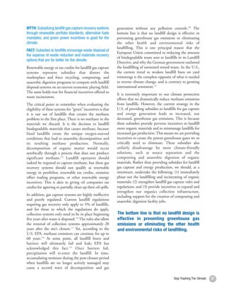 MYTH: Subsidizing landfill gas capture recovery systems        generation without any pollution controls.120 The
through renewable portfolio standards, alternative fuels       bottom line is that no landfill design is effective in
mandates, and green power incentives is good for the           preventing greenhouse gas emissions or eliminating
climate.                                                       the other health and environmental risks of
                                                               landfilling. This is one principal reason that the
FACT: Subsidies to landfills encourage waste disposal at
                                                               European Union committed to reducing the amount
the expense of waste reduction and materials recovery
                                                               of biodegradable waste sent to landfills in its Landfill
options that are far better for the climate.
                                                               Directive, and why the German government outlawed
Renewable energy or tax credits for landfill gas capture       the landfilling of untreated mixed waste. In the U.S.,
systems represent subsidies that distort the                   the current trend to weaken landfill bans on yard
marketplace and force recycling, composting, and               trimmings is the complete opposite of what is needed
anaerobic digestion programs to compete with landfill          to reverse climate change, and is contrary to growing
disposal systems on an uneven economic playing field.          international sentiment.121
The same holds true for financial incentives offered to
                                                               It is extremely important to our climate protection
waste incinerators.
                                                               efforts that we dramatically reduce methane emissions
The critical point to remember when evaluating the             from landfills. However, the current strategy in the
eligibility of these systems for “green” incentives is that    U.S. of providing subsidies to landfills for gas capture
it is our use of landfills that creates the methane            and energy generation leads to increased, not
problem in the first place. There is no methane in the         decreased, greenhouse gas emissions. This is because
materials we discard. It is the decision to landfill           these subsidies provide perverse incentives to landfill
biodegradable materials that causes methane, because           more organic materials and to mismanage landfills for
lined landfills create the unique oxygen-starved               increased gas production. This means we are providing
conditions that lead to anaerobic decomposition and            incentives to create the potent greenhouse gases we so
its resulting methane production. Normally,                    critically need to eliminate. These subsidies also
decomposition of organic matter would occur                    unfairly disadvantage far more climate-friendly
aerobically through a process that does not produce            solutions, such as source separation and the
significant methane.115 Landfill operators should              composting and anaerobic digestion of organic
indeed be required to capture methane, but these gas           materials. Rather than providing subsidies for landfill
recovery systems should not qualify as renewable               gas capture and energy production, we should, at a
energy in portfolios, renewable tax credits, emission          minimum, undertake the following: (1) immediately
offset trading programs, or other renewable energy             phase out the landfilling and incinerating of organic
incentives. This is akin to giving oil companies tax           materials; (2) strengthen landfill gas capture rules and
credits for agreeing to partially clean up their oil spills.   regulations; and (3) provide incentives to expand and
                                                               strengthen our organics collection infrastructure,
In addition, gas capture systems are highly ineffective        including support for the creation of composting and
and poorly regulated. Current landfill regulations             anaerobic digestion facility jobs.
requiring gas recovery only apply to 5% of landfills,
and for those to which the regulations do apply,
collection systems only need to be in place beginning          The bottom line is that no landfill design is
five years after waste is disposed.116 The rules also allow    effective in preventing greenhouse gas
the removal of collection systems approximately 20             emissions or eliminating the other health
years after the site’s closure.117 Yet, according to the       and environmental risks of landfilling.
U.S. EPA, methane emissions can continue for up to
60 years.118 At some point, all landfill liners and
barriers will ultimately fail and leak; EPA has
acknowledged this fact.119 Once barriers fail,
precipitation will re-enter the landfill. In time,
accumulating moisture during the post-closure period
when landfills are no longer actively managed may
cause a second wave of decomposition and gas

                                                                                                     Stop Trashing The Climate   37
 