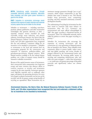 MYTH: Subsidizing waste incinerators through                minimum tonnage guarantees through “put or pay”
          renewable electricity portfolio standards, alternative      contracts, which require communities to pay fees
          fuels mandates, and other green power incentives is         whether their waste is burned or not. This directly
          good for the climate.                                       hinders waste prevention, reuse, composting,
                                                                      recycling, and their associated community economic
          FACT: Subsidies to incinerators encourage waste
                                                                      development benefits.
          disposal at the expense of waste reduction and materials
          recovery options that are far better for the climate.       The undermining of recycling by incineration has also
                                                                      been noted in countries with more reliance on
          Subsidies to incinerators — including mass-burn,
                                                                      incineration than the U.S. Germany’s top
          pyrolysis, plasma, gasification, and other incineration
                                                                      environmental and waste official acknowledged in
          technologies that generate electricity or fuels —
                                                                      2007 that paper recycling is threatened because of
          squander taxpayer money intended for truly
                                                                      incinerators’ “thirst” for combustible materials, and he
          renewable energy, waste reduction, and climate
                                                                      called for policies to ensure that paper recycling is a
          solutions. Environment America, the Sierra Club, the
                                                                      priority.123
          Natural Resources Defense Council, Friends of the
          Earth, and 130 other organizations have recognized          Subsidies for incineration also encourage the
          this fact and endorsed a statement calling for no           expansion of existing incinerators and the
          incentives to be awarded to incinerators.122 Subsidies      construction of a new generation of disposal projects
          to incinerators at the local and national level are         that are harmful to the climate. These subsidies erode
          encouraging proposals for the construction and              community efforts to protect health, reduce waste,
          expansion of expensive, pollution-ridden, and               and stop global warming, and reverse decades of
          greenhouse-gas-intensive disposal projects. With            progress achieved by the environmental justice and
          limited resources available to fix the colossal climate     health movements. By investing public money in
          problem, not a dime of taxpayer money should be             recycling and composting infrastructure, jobs, and
          misused to subsidize incinerators.                          other zero waste strategies — rather than incineration
                                                                      — we could reuse a far greater percentage of discarded
          Because of the capital-intensive nature of incinerators,
                                                                      materials and significantly reduce our climate
          their construction locks communities into long-term
                                                                      footprint.
          energy and waste contracts that obstruct efforts to
          conserve resources, as recyclers and incinerators
          compete for the same materials. Incinerator operators
          covet high-Btu materials such as cardboard, other
          paper, and plastics for generating electricity. For every
          ton of paper or plastics incinerated, one less ton can be
          recycled, and the far greater energy saving benefits of
          recycling are squandered. Waste incinerators rely on



          Environment America, the Sierra Club, the Natural Resources Defense Council, Friends of the
          Earth, and 130 other organizations have recognized this fact and endorsed a statement calling
          for no incentives to be awarded to incinerators.




38   Stop Trashing The Climate
 