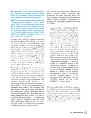 MYTH: Incinerating “biomass” materials such as wood,            The rationale for ignoring CO2 emissions from
paper, yard trimmings, and food discards is “climate            biomass materials when comparing waste
neutral.” CO2 emissions from these materials should be          management and energy generation options often
ignored when comparing energy generation options.               derives from the Intergovernmental Panel on Climate
                                                                Change (IPCC) methodology recommended for
FACT: Incinerating materials such as wood, paper, yard
                                                                accounting for national CO2 emissions. In 2006, the
trimmings, and food discards is far from “climate
                                                                IPCC wrote:
neutral.” Rather, incinerating these and other materials
is detrimental to the climate. Any model comparing the
climate impacts of energy generation options should                 “Consistent with the 1996 Guidelines (IPCC,
take into account additional lifecycle emissions incurred            1997), only CO2 emissions resulting from
(or not avoided) by not utilizing a material for its “highest        oxidation, during incineration and open
and best” use. In addition, calculations should take into            burning of carbon in waste of fossil origin
account the timing of releases of CO2.                               (e.g., plastics, certain textiles, rubber, liquid
                                                                     solvents, and waste oil) are considered net
Incinerators emit more CO2 per megawatt-hour than                    emissions and should be included in the
coal-fired, natural-gas-fired, or oil-fired power plants             national CO2 emissions estimate. The
(see Figure 4, page 40). However, when comparing                     CO2emissions from combustion of biomass
incineration with other energy options such as coal,                 materials (e.g., paper, food, and wood waste)
natural gas, and oil power plants, the Solid Waste                   contained in the waste are biogenic
Association of North America (SWANA) and the                         emissions and should not be included in
Integrated Waste Services Association (an incinerator                national total emission estimates. However, if
industry group) treat the incineration of materials                  incineration of waste is used for energy
such as wood, paper, yard trimmings, and food                        purposes, both fossil and biogenic CO2
discards as “carbon neutral.” SWANA ignores CO2                      emissions should be estimated. Only fossil CO2
emissions from these materials, concluding that                      should be included in national emissions under
“WTE power plants [incinerators] emit significantly                  Energy Sector while biogenic CO2 should be
less carbon dioxide than any of the fossil fuel power                reported as an information item also in the
plants.”124 This is simply inaccurate.                               Energy Sector. Moreover, if combustion, or
Wood, paper, and agricultural materials are often                    any other factor, is causing long term decline
produced from unsustainable forestry and land                        in the total carbon embodied in living
management practices that are causing the amount of                  biomass (e.g., forests), this net release of
carbon stored in forests and soil to decrease over time.             carbon should be evident in the calculation
Incinerating these materials not only emits CO2 in the               of CO2 emissions described in the
process, but also destroys their potential for reuse or              Agriculture, Forestry and Other Land Use
use as manufacturing and composting feedstocks. This                 (AFOLU) Volume of the 2006
ultimately leads to a net increase of CO2                            Guidelines.”127 [emphasis added]
concentrations in the atmosphere and contributes to
climate change. The U.S. is the largest global importer
of paper and wood products,125 and these products are           There is no indication that the IPCC ever intended for
often imported from regions around the world that               its national inventory accounting protocols to be used as
have unsustainable resource management practices                a rationale to ignore emissions from biomass materials
resulting in deforestation, forest degradation, and soil        when comparing energy or waste management options
erosion. Deforestation alone accounts for as much as            outside of a comprehensive greenhouse gas inventory.
30% of global carbon emissions.126 A comprehensive              Rather, the guidelines state “…if incineration of waste is
lifecycle analysis is necessary to assess the overall           used for energy purposes both fossil and biogenic CO2
climate impact of any material used as a fuel source,           emissions should be estimated.”
and would include CO2 emissions from wood, paper,
food discards, and other “biomass materials.”



                                                                                                        Stop Trashing The Climate   39
 