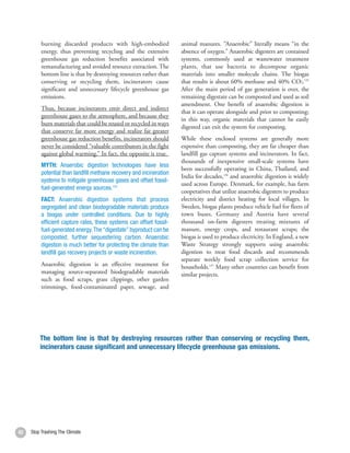 burning discarded products with high-embodied               animal manures. “Anaerobic” literally means “in the
          energy, thus preventing recycling and the extensive         absence of oxygen.” Anaerobic digesters are contained
          greenhouse gas reduction benefits associated with           systems, commonly used at wastewater treatment
          remanufacturing and avoided resource extraction. The        plants, that use bacteria to decompose organic
          bottom line is that by destroying resources rather than     materials into smaller molecule chains. The biogas
          conserving or recycling them, incinerators cause            that results is about 60% methane and 40% CO2.135
          significant and unnecessary lifecycle greenhouse gas        After the main period of gas generation is over, the
          emissions.                                                  remaining digestate can be composted and used as soil
                                                                      amendment. One benefit of anaerobic digestion is
          Thus, because incinerators emit direct and indirect
                                                                      that it can operate alongside and prior to composting;
          greenhouse gases to the atmosphere, and because they
                                                                      in this way, organic materials that cannot be easily
          burn materials that could be reused or recycled in ways
                                                                      digested can exit the system for composting.
          that conserve far more energy and realize far greater
          greenhouse gas reduction benefits, incinerators should      While these enclosed systems are generally more
          never be considered “valuable contributors in the fight     expensive than composting, they are far cheaper than
          against global warming.” In fact, the opposite is true.     landfill gas capture systems and incinerators. In fact,
                                                                      thousands of inexpensive small-scale systems have
          MYTH: Anaerobic digestion technologies have less
                                                                      been successfully operating in China, Thailand, and
          potential than landfill methane recovery and incineration
                                                                      India for decades,136 and anaerobic digestion is widely
          systems to mitigate greenhouse gases and offset fossil-
                                                                      used across Europe. Denmark, for example, has farm
          fuel-generated energy sources.134
                                                                      cooperatives that utilize anaerobic digesters to produce
          FACT: Anaerobic digestion systems that process              electricity and district heating for local villages. In
          segregated and clean biodegradable materials produce        Sweden, biogas plants produce vehicle fuel for fleets of
          a biogas under controlled conditions. Due to highly         town buses. Germany and Austria have several
          efficient capture rates, these systems can offset fossil-   thousand on-farm digesters treating mixtures of
          fuel-generated energy. The “digestate” byproduct can be     manure, energy crops, and restaurant scraps; the
          composted, further sequestering carbon. Anaerobic           biogas is used to produce electricity. In England, a new
          digestion is much better for protecting the climate than    Waste Strategy strongly supports using anaerobic
          landfill gas recovery projects or waste incineration.       digestion to treat food discards and recommends
                                                                      separate weekly food scrap collection service for
          Anaerobic digestion is an effective treatment for           households.137 Many other countries can benefit from
          managing source-separated biodegradable materials           similar projects.
          such as food scraps, grass clippings, other garden
          trimmings, food-contaminated paper, sewage, and




         The bottom line is that by destroying resources rather than conserving or recycling them,
         incinerators cause significant and unnecessary lifecycle greenhouse gas emissions.




42   Stop Trashing The Climate
 