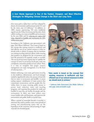 A Zero Waste Approach is One of the Fastest, Cheapest, and Most Effective
  Strategies for Mitigating Climate Change in the Short and Long-Term


Zero waste goals or plans have now been adopted by
dozens of communities and businesses in the U.S. and
by the entire state of California.138 In addition, in
2005, mayors representing 103 cities worldwide
signed onto the Urban Environmental Accords, which
call for sending zero waste to landfills and incinerators
by the year 2040, and for reducing per capita solid
waste disposed in landfills and incinerators by 20%
within seven years.139
According to the California state government’s web
page, Zero Waste California, “Zero waste is based on
the concept that wasting resources is inefficient and
that efficient use of our natural resources is what we
should work to achieve. It requires that we maximize
our existing recycling and reuse efforts, while ensuring
that products are designed for the environment and
have the potential to be repaired, reused, or recycled.
The success of zero waste requires that we redefine the
concept of ‘waste’ in our society. In the past, waste was
considered a natural by-product of our culture. Now,           Workers for Second Chance, a building material
it is time to recognize that proper resource                   reuse and deconstruction company
management, not waste management, is at the heart
of reducing waste…”140
Indeed, embracing a zero waste goal means investing         “Zero waste is based on the concept that
in the workforce, infrastructure, and local strategies       wasting resources is inefficient and that
needed to significantly reduce the amount of materials
                                                             efficient use of our natural resources is what
that we waste in incinerators and landfills. It means
ending taxpayer subsidization of waste projects that         we should work to achieve.”
contaminate environments and the people who live
within them. It means investing public money in              – California State Government Zero Waste California
proven waste reduction, reuse, and recycling                 web page, www.zerowaste.ca.gov
programs, and requiring that products be made and
handled in ways that are healthy for people and the
environment. In short, zero waste reduces costs,
creates healthy jobs and businesses, and improves the
environment and public health in myriad ways.
When a pound of municipal discards is recycled, it
eliminates the need to produce many more pounds of
mining and manufacturing wastes that are the
byproducts of the extraction and processing of virgin
materials into finished goods.



                                                                                               Stop Trashing The Climate   43
 