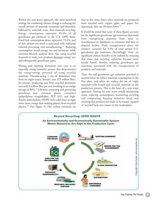 Within the zero waste approach, the most beneficial        four to five times lower when materials are produced
strategy for combating climate change is reducing the      from recycled steel, copper, glass, and paper. For
overall amount of materials consumed and discarded,        aluminum, they are 40 times lower.145
followed by materials reuse, then materials recycling.
                                                           It should be noted that none of these figures account
Energy consumption represents 85.4% of all
                                                           for the significant greenhouse gas emissions that result
greenhouse gas emissions in the U.S. (2005 data).
                                                           from transporting materials from mine to
Fossil fuel consumption alone represents 79.2%, and
                                                           manufacturer to distributor to consumer and then to
of this, almost one-third is associated with industrial
                                                           disposal facility. Truck transportation alone, for
material processing and manufacturing.142 Reducing
                                                           instance, accounts for 5.3% of total annual U.S.
consumption avoids energy use and emissions, while
                                                           greenhouse gas emissions. Accordingly, there are
extensive lifecycle analyses show that using recycled
                                                           significant climate benefits to be realized by ensuring
materials to make new products decreases energy use,
                                                           that reuse and recycling industries become more
and subsequently greenhouse gases.
                                                           locally based, thereby reducing greenhouse gas
Mining and smelting aluminum into cans is an               emissions associated with the transportation of
especially energy-intensive process that demonstrates      products and materials.
the energy-savings potential of using recycled
                                                           Thus, the real greenhouse gas reduction potential is
materials. Manufacturing a ton of aluminum cans
                                                           reached when we reduce materials consumption in the
from its virgin source, bauxite, uses 229 million Btus.
                                                           first place, and when we replace the use of virgin
In contrast, producing cans from recycled aluminum
                                                           materials with reused and recycled materials in the
uses only 8 million Btus per ton, resulting in an energy
                                                           production process. This is the heart of a zero waste
savings of 96%.143 Likewise, extracting and processing
                                                           approach. Aiming for zero waste entails minimizing
petroleum into common plastic containers
                                                           waste, reducing consumption, maximizing recycling
(polyethylene terephthalate, PET (#1), and high-
                                                           and composting, keeping industries local, and
density polyethylene, HDPE (#2)) takes four to eight
                                                           ensuring that products are made to be reused, repaired
times more energy than making plastics from recycled
                                                           or recycled back into nature or the marketplace.
plastics.144 (See Figure 5.) Net carbon emissions are




                                                                                                                 Copyright, Eco-Cycle, www.ecocycle.org




                                                                                                 Stop Trashing The Climate                                45
 