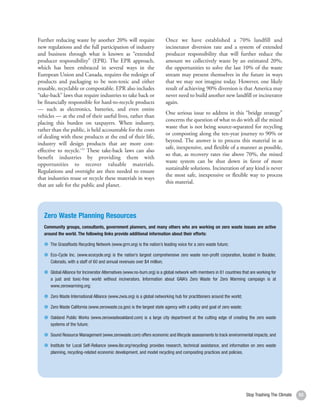 Further reducing waste by another 20% will require                       Once we have established a 70% landfill and
     new regulations and the full participation of industry                   incinerator diversion rate and a system of extended
     and business through what is known as “extended                          producer responsibility that will further reduce the
     producer responsibility” (EPR). The EPR approach,                        amount we collectively waste by an estimated 20%,
     which has been embraced in several ways in the                           the opportunities to solve the last 10% of the waste
     European Union and Canada, requires the redesign of                      stream may present themselves in the future in ways
     products and packaging to be non-toxic and either                        that we may not imagine today. However, one likely
     reusable, recyclable or compostable. EPR also includes                   result of achieving 90% diversion is that America may
     “take-back” laws that require industries to take back or                 never need to build another new landfill or incinerator
     be financially responsible for hard-to-recycle products                  again.
     — such as electronics, batteries, and even entire
                                                                              One serious issue to address in this “bridge strategy”
     vehicles — at the end of their useful lives, rather than
                                                                              concerns the question of what to do with all the mixed
     placing this burden on taxpayers. When industry,
                                                                              waste that is not being source-separated for recycling
     rather than the public, is held accountable for the costs
                                                                              or composting along the ten-year journey to 90% or
     of dealing with these products at the end of their life,
                                                                              beyond. The answer is to process this material in as
     industry will design products that are more cost-
                                                                              safe, inexpensive, and flexible of a manner as possible,
     effective to recycle.153 These take-back laws can also
                                                                              so that, as recovery rates rise above 70%, the mixed
     benefit industries by providing them with
                                                                              waste system can be shut down in favor of more
     opportunities to recover valuable materials.
                                                                              sustainable solutions. Incineration of any kind is never
     Regulations and oversight are then needed to ensure
                                                                              the most safe, inexpensive or flexible way to process
     that industries reuse or recycle these materials in ways
                                                                              this material.
     that are safe for the public and planet.




        Zero Waste Planning Resources
        Community groups, consultants, government planners, and many others who are working on zero waste issues are active
        around the world. The following links provide additional information about their efforts:

           The GrassRoots Recycling Network (www.grrn.org) is the nation’s leading voice for a zero waste future;

           Eco-Cycle Inc. (www.ecocycle.org) is the nation’s largest comprehensive zero waste non-profit corporation, located in Boulder,
           Colorado, with a staff of 60 and annual revenues over $4 million;

           Global Alliance for Incinerator Alternatives (www.no-burn.org) is a global network with members in 81 countries that are working for
           a just and toxic-free world without incinerators. Information about GAIA’s Zero Waste for Zero Warming campaign is at
           www.zerowarming.org;

           Zero Waste International Alliance (www.zwia.org) is a global networking hub for practitioners around the world;

           Zero Waste California (www.zerowaste.ca.gov) is the largest state agency with a policy and goal of zero waste;

           Oakland Public Works (www.zerowasteoakland.com) is a large city department at the cutting edge of creating the zero waste
           systems of the future;

           Sound Resource Management (www.zerowaste.com) offers economic and lifecycle assessments to track environmental impacts; and

           Institute for Local Self-Reliance (www.ilsr.org/recycling) provides research, technical assistance, and information on zero waste
           planning, recycling-related economic development, and model recycling and composting practices and policies.




54                                                                                                                           Stop Trashing The Climate   53
 