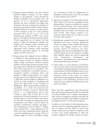 Displacing chemical fertilizers and other chemical          not accounting for either the displacement of
     plant/soil additives: Compost can have similar              phosphorus and potassium or the CO2 eq. related
     benefits to soil properties as those provided by            to other emissions such as N2O.169
     fertilizers, herbicides, some pesticides, lime, and
                                                                 Improving soil properties and related plant growth:
     gypsum. Its use in agricultural applications
                                                                 Plants remove CO2 from the atmosphere during
     decreases the need to produce and apply these
                                                                 photosynthesis. If plants are healthier, the amount
     chemicals to the land, resulting in the avoidance of
                                                                 of CO2 removed increases. One study indicated
     greenhouse gas emissions related to those activities.
                                                                 that applying 10 tons of compost to each hectare of
     Synthetic fertilizers, for instance, are huge emitters
                                                                 farmland raised soil fertility and increased crop
     of N2O emissions; in the U.S., these emissions
                                                                 yield 10-20%. These figures translate to an
     represented 88.6 Tg CO2 eq. or 1.2% of all
                                                                 increased carbon fixation on the order of 2 tons
     greenhouse gas emissions in 2005.164 As a recent
                                                                 CO2/ton of dry compost.170
     report to the California Air Resources Board stated,
     “Greater agricultural use of compost has been               Rehabilitating marginal land and mitigating land
     proven to reduce the demand for irrigation and              degradation and erosion: Compost applications
     fertilizers and pesticides, while increasing crop           increase soil organic matter, thereby reducing soil
     yields. This is a cost-effective way to reduce              erosion, water logging, nutrient loss, surface
     agricultural GHG emissions while sustaining                 crusting, siltation of waterways, and more.
     California’s agricultural industry by returning             Mitigating these environmental problems by other
     organic nutrients to the soil.”165                          methods requires the use of machinery. Avoiding
                                                                 these problems reduces the need for engineering
     Energy savings from displaced chemical additives:
                                                                 work,      infrastructure     development     and
     In addition to direct greenhouse gas avoidance,
                                                                 maintenance, and equipment use, and avoids their
     using compost instead of chemical fertilizers
                                                                 associated greenhouse gas emissions.171
     reduces energy consumption. Synthetic chemical
     fertilizers consume large amounts of energy; in fact,       Using compost as a peat substitute in horticulture:
     the energy used to manufacture fertilizer represents        The use of peat results in the mineralization of the
     28% of the energy used in U.S. agriculture.166 For          carbon kept in peat bogs. Peatlands are estimated to
     example, the production of ammonia and urea, a              contain between 329 and 528 billion metric tons of
     nitrogenous fertilizer containing carbon and                carbon (more than 160 to 260 times annual U.S.
     nitrogen, is highly energy-intensive. As a result,          emissions). Much of this carbon can remain
     these processes are also significant emitters of CO2;       sequestered for near-geological timescales as long as
     in 2005 these processes added an additional 16.3            these bogs are left undisturbed. Increased use of
     Tg CO2 eq. to the atmosphere.167 According to soil          compost as a peat substitute will help conserve and
     scientist Dr. Sally Brown of the University of              preserve peat bogs.172
     Washington, “With nitrogen fertilizer production,
     atmospheric N is fixed and processed into
     commercial fertilizers using the Haber-Bosch             Better and more comprehensive data documenting
     process — an energy-intensive process that               these and other greenhouse gas benefits of composting
     consumes a great deal of fossil fuel. In fact,           are lacking. Models used to compare composting to
     producing the chemical equivalent of one unit of         other resource management strategies commonly fail
     nitrogen requires 1.4 units of carbon. Expressed on      to quantify these benefits. This should be a priority for
     the same basis as nitrogen and taking into account       investigation by the U.S. EPA and state agencies.
     transportation costs, about 3 units of carbon are
     required to manufacture, transport and apply 1           In addition to the benefits of reduced greenhouse gas
     unit of phosphorus as P2O5 fertilizer.”168 Another       emissions related to composting, applying compost to
     study estimated that a single application of 10          soils can improve the soils’ ability to retain water,
     metric tons of dry compost per hectare, which has        thereby cutting water use related to irrigation as well
     a potential displacing power of some 190 kg of           as storm water runoff (depending on where the
     nitrogen, might save 160 to 1,590 kWh of energy,         compost is applied). For example, compost can reduce



56                                                                                                   Stop Trashing The Climate   55
 