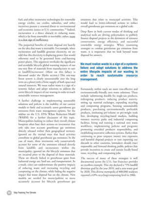 fuel, and other incinerator technologies for renewable      emissions that relate to municipal activities. This
          energy credits, tax credits, subsidies, and other           would lead to better-informed actions to reduce
          incentives present a renewed threat to environmental        overall greenhouse gas emissions on a global scale.
          and economic justice in U.S. communities.188 Indeed,
                                                                      Deep flaws in both current modes of thinking and
          incineration is a direct obstacle to reducing waste,
                                                                      analytical tools are driving policymakers to publicly
          which is far from renewable or inevitable; rather, waste
                                                                      finance disposal projects to the detriment of resource
          is a clear sign of inefficiency.
                                                                      conservation, energy efficiency, and successful
          The purported benefits of waste disposal rest heavily       renewable energy strategies. When examining
          on the idea that waste is inevitable. For example, when     strategies to combat greenhouse gas emissions from
          incinerators and landfills generate electricity, we are     waste, it is imperative that we look beyond waste
          told that this electricity is displacing power that would   disposal for answers.
          otherwise need to be generated from coal-burning
          power plants. This argument overlooks the significant
          and avoidable lifecycle global warming impacts of our       We must realize waste is a sign of a systemic
          one-way flow of materials from manufacturer to user         failure and adopt solutions to address the
          to landfill/incinerator. (More on this fallacy is           entire lifecycle impacts of our wasting in
          discussed under the Myths section.) This one-way            order to reach sustainable resource
          linear system is clearly unsustainable over the long        management.
          term on a planet with a finite supply of both space and
          natural resources. We must realize waste is a sign of a
          systemic failure and adopt solutions to address the         Fortunately, within reach are more cost-effective and
          entire lifecycle impacts of our wasting in order to reach   environmentally-friendly zero waste solutions. These
          sustainable resource management.                            include: substituting durable for single-use products,
                                                                      redesigning products, reducing product toxicity,
          A further challenge to implementing sustainable
                                                                      setting up material exchanges, expanding recycling
          solutions and policies is the inability of our current
                                                                      and composting programs, banning unsustainable
          models to fairly and accurately assess greenhouse gas
                                                                      products, purchasing environmentally preferable
          emissions from waste management options. See the
                                                                      products, instituting per-volume or per-weight trash
          sidebar on the U.S. EPA’s WAste Reduction Model
                                                                      fees, developing recycling-based markets, building
          (WARM) for a further discussion of this topic.
                                                                      resource recovery parks and industrial composting
          Municipalities looking to reduce their overall climate
                                                                      facilities, hiring and training a national zero waste
          footprint often base their actions on inventories that
                                                                      workforce, implementing policies and programs
          only take into account greenhouse gas emissions
                                                                      promoting extended producer responsibility, and
          directly released within their geographical territory.
                                                                      establishing innovative collection systems. Rather than
          Ignored are the myriad ways that local activities
                                                                      continuing to pour taxpayer money into expensive
          contribute to global greenhouse gas emissions. In the
                                                                      and harmful disposal projects or into exporting our
          case of waste, these inventories only conservatively
                                                                      discards to other countries, lawmakers should enact
          account for some of the emissions released directly
                                                                      responsible and forward-thinking public policies that
          from landfills and incinerators within the
                                                                      provide incentives to create and sustain locally-based
          municipality; ignored are the lifecycle emissions that
                                                                      reuse, recycling, and composting jobs.
          are incurred prior to the disposal of these materials.
          These are directly linked to greenhouse gases from          The success of many of these strategies is well
          industrial energy use, land use, and transportation. As     documented across the U.S.; San Francisco provides
          a result, cities can underestimate the positive impacts     an excellent example. This city declared a 75% landfill
          of reducing waste and increasing recycling and              diversion goal by the year 2010, and a zero waste goal
          composting on the climate, while hiding the negative        by 2020. This diverse metropolis of 800,000 residents
          impact that waste disposal has on the climate. New          reported a 69% recycling/composting level in 2006.
          models are needed for municipalities to more
          accurately account for lifecycle greenhouse gas


60   Stop Trashing The Climate                                                                                                  61
 