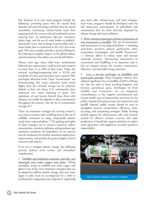 Key elements of its zero waste program include the         zero waste jobs, infrastructure, and local strategies.
          following: providing green bins for mixed food             Zero waste programs should be developed with the
          discards and yard trimmings and blue bins for mixed        full democratic participation of individuals and
          recyclables; instituting volume-based trash fees;          communities that are most adversely impacted by
          targeting both the commercial and residential sectors;     climate change and waste pollution.
          enacting bans on polystyrene take-out containers,
                                                                     2. Retire existing incinerators and halt construction of
          plastic bags, and the use of water bottles at publicly-
                                                                     new incinerators or landfills: The use of incinerators
          sponsored events; and working in partnership with a
                                                                     and investments in new disposal facilities — including
          waste hauler that is committed to the city’s zero waste
                                                                     mass-burn, pyrolysis, plasma, gasification, other
          goal. This city’s example provides a practical blueprint
                                                                     incineration technologies, and landfill “bioreactors”
          for reducing its negative impact on the global climate
                                                                     — obstruct efforts to reduce waste and increase
          and environment that others can and should follow.
                                                                     materials recovery. Eliminating investments in
          Twenty years ago, many solid waste professionals           incineration and landfilling is an important step to
          believed that communities could recycle and compost        free up taxpayer money for resource conservation,
          no more than 15 to 20% of their waste. Today, the          efficiency, and renewable energy solutions.
          national recycling/composting level is 32.5% and
                                                                     3. Levy a per-ton surcharge on landfilled and
          hundreds of cities and businesses have reached 50%
                                                                     incinerated materials: Many European nations have
          and higher diversion levels. These “record-setters” are
                                                                     adopted significant fees on landfills of $20 to $40 per
          demonstrating that waste reduction levels much
                                                                     ton that are used to fund recycling programs and
          higher than the national average can be achieved.
                                                                     decrease greenhouse gases. Surcharges on both
          Indeed, at least two dozen U.S. communities have
                                                                     landfills and incinerators are an important
          embraced zero waste planning or goals. The
                                                                     counterbalance to the negative environmental and
          experience of and lessons learned from these early
                                                                     human health costs of disposal that are borne by the
          adopters can readily be adapted to other communities
                                                                     public. Instead of pouring money into incinerator and
          throughout the country. (See the list of communities
                                                                     landfill disposal, public money should be used to
          on page 44.)
                                                                     strengthen resource conservation, efficiency, reuse,
          There are numerous strategies for moving toward a          recycling, and composting strategies. Public funding
          zero waste economy, such as shifting back to the use of    should support the infrastructure, jobs, and research
          refillable containers or using compostable plastics        needed for effective resource recovery and clean
          made from crops and plants.189 The guiding principles      production. It should also support initiatives to reduce
          of these strategies are to conserve resources, reduce      waste generation and implement extended producer
          consumption, minimize pollution and greenhouse gas         responsibility.
          emissions, transform the byproducts of one process
          into the feedstocks for another, maximize employment
          opportunities, and provide the greatest degree of local
          economic self-reliance.
          If we are to mitigate climate change, the following
          priority policies need serious and immediate
          consideration:
          1. Establish and implement national, statewide, and
          municipal zero waste targets and plans: Taking
          immediate action to establish zero waste targets and
          plans is one of the most important strategies that can
          be adopted to address climate change. Any zero waste
          target or plan must be accompanied by a shift in                 San Francisco collection vehicle for organics.
          funding from supporting waste disposal to supporting



62   Stop Trashing The Climate                                                                                                  63
 