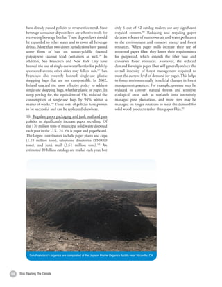 have already passed policies to reverse this trend. State            only 6 out of 42 catalog makers use any significant
          beverage container deposit laws are effective tools for              recycled content.200 Reducing and recycling paper
          recovering beverage bottles. These deposit laws should               decrease releases of numerous air and water pollutants
          be expanded to other states and to cover all beverage                to the environment and conserve energy and forest
          drinks. More than two dozen jurisdictions have passed                resources. When paper mills increase their use of
          some form of ban on nonrecyclable foamed                             recovered paper fiber, they lower their requirements
          polystyrene takeout food containers as well.196 In                   for pulpwood, which extends the fiber base and
          addition, San Francisco and New York City have                       conserves forest resources. Moreover, the reduced
          banned the use of single-use water bottles for publicly              demand for virgin paper fiber will generally reduce the
          sponsored events; other cities may follow suit.197 San               overall intensity of forest management required to
          Francisco also recently banned single-use plastic                    meet the current level of demand for paper. This helps
          shopping bags that are not compostable. In 2002,                     to foster environmentally beneficial changes in forest
          Ireland enacted the most effective policy to address                 management practices. For example, pressure may be
          single-use shopping bags, whether plastic or paper. Its              reduced to convert natural forests and sensitive
          steep per-bag fee, the equivalent of 33¢, reduced the                ecological areas such as wetlands into intensively
          consumption of single-use bags by 94% within a                       managed pine plantations, and more trees may be
          matter of weeks.198 These sorts of policies have proven              managed on longer rotations to meet the demand for
          to be successful and can be replicated elsewhere.                    solid wood products rather than paper fiber.201
          10. Regulate paper packaging and junk mail and pass
          policies to significantly increase paper recycling: Of
          the 170 million tons of municipal solid waste disposed
          each year in the U.S., 24.3% is paper and paperboard.
          The largest contributors include paper plates and cups
          (1.18 million tons), telephone directories (550,000
          tons), and junk mail (3.61 million tons).199 An
          estimated 20 billion catalogs are mailed each year, but




            San Francisco’s organics are composted at the Jepson Prairie Organics facility near Vacaville, CA




64   Stop Trashing The Climate                                                                                                           65
 