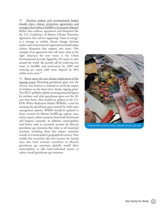 11. Decision makers and environmental leaders
     should reject climate protection agreements and
     strategies that embrace landfill or incinerator disposal:
     Rather than embrace agreements and blueprints like
     the U.S. Conference of Mayors Climate Protection
     Agreement that call for supporting “waste to energy”
     as a strategy to combat climate change, decision
     makers and environmental organizations should adopt
     climate blueprints that support zero waste. One
     example of an agreement that will move cities in the
     right direction for zero waste is the Urban
     Environmental Accords. Signed by 103 major in cities
     around the world, the accords call for achieving zero
     waste to landfills and incinerators by 2040 and
     reducing per capita solid waste disposal by 20%
     within seven years.202
     12. Better assess the true climate implications of the
     wasting sector: Measuring greenhouse gases over the
     20-year time horizon is essential to reveal the impact
     of methane on the short-term climate tipping point.
     The IPCC publishes global warming potential figures
     for methane and other greenhouse gases over the 20-
     year time frame. Also needed are updates to the U.S.
     EPA’s WAste Reduction Model (WARM), a tool for
     assessing the greenhouse gases emitted by solid waste
     management options. WARM should be updated to
     better account for lifetime landfill gas capture rates,
     and to report carbon emissions from both fossil-based
     and biogenic materials. In addition, municipalities
     need better tools to accurately account for lifecycle       Products that could be source reduced include junk mail.
     greenhouse gas emissions that relate to all municipal
     activities, including those that impact emissions
     outside of a municipality’s geographical territory. New
     models that accurately take into account the myriad
     ways that local activities contribute to lifecycle
     greenhouse gas emissions globally would allow
     municipalities to take better-informed actions to
     reduce overall greenhouse gas emissions.




66                                                                                                      Stop Trashing The Climate   65
 