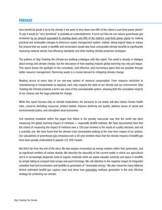 PREFACE

     How beneficial would it be to the climate if we were to shut down one-fifth of the nation’s coal-fired power plants?
     To say it would be “very beneficial” is probably an understatement. It turns out that we can reduce greenhouse gas
     emissions by an amount equivalent to shutting down one-fifth of the nation’s coal-fired power plants by making
     practical and achievable changes to America’s waste management system. Indeed, taking logical steps to reduce
     the amount that we waste in landfills and incinerators would also have comparable climate benefits to significantly
     improving national vehicle fuel efficiency standards and other leading climate protection strategies.

     The authors of Stop Trashing the Climate are building a dialogue with this report. The world is already in dialogue
     about energy and climate change, but the discussion of how wasting impacts global warming has only just begun.
     This report shines the spotlight on the immediate, cost-effective, and momentous gains that are possible through
     better resource management. Stemming waste is a crucial element to mitigating climate change.

     Wasting occurs at every step of our one-way system of resource consumption. From resource extraction to
     manufacturing to transportation to disposal, each step impacts the state of our climate and our environment. Stop
     Trashing the Climate presents a bird’s-eye view of this unsustainable system, showing both the cumulative impacts
     of our choices and the huge potential for change.

     While this report focuses only on climate implications, the decisions to cut waste will also reduce human health
     risks, conserve dwindling resources, protect habitat, improve declining soil quality, address issues of social and
     environmental justice, and strengthen local economies.

     One shocking revelation within the pages that follow is the grossly inaccurate way that the world has been
     measuring the global warming impact of methane — especially landfill methane. We have documented here that
     the choice of measuring the impact of methane over a 100-year timeline is the result of a policy decision, and not
     a scientific one. We have found that the climate crisis necessitates looking at the near-term impact of our actions.
     Our calculations of greenhouse gas emissions over a 20-year timeline show that the climate impacts of landfill gas
     have been greatly understated in popular U.S. EPA models.

     But that’s far from the end of the story. We also expose incinerators as energy wasters rather than generators, and
     as significant emitters of carbon dioxide. We describe the absurdity of the current reality in which our agricultural
     soil is in increasingly desperate need of organic materials while we waste valuable nutrients and space in landfills
     by simply failing to compost food scraps and yard trimmings. We call attention to the negative impact of misguided
     subsidies that fund incinerators and landfills as generators of “renewable energy.” We also reveal the many fallacies
     behind estimated landfill gas capture rates and show how preventing methane generation is the only effective
     strategy for protecting our climate.




Stop Trashing The Climate
 