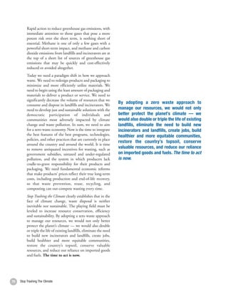 Rapid action to reduce greenhouse gas emissions, with
          immediate attention to those gases that pose a more
          potent risk over the short term, is nothing short of
          essential. Methane is one of only a few gases with a
          powerful short-term impact, and methane and carbon
          dioxide emissions from landfills and incinerators are at
          the top of a short list of sources of greenhouse gas
          emissions that may be quickly and cost-effectively
          reduced or avoided altogether.
          Today we need a paradigm shift in how we approach
          waste. We need to redesign products and packaging to
          minimize and more efficiently utilize materials. We
          need to begin using the least amount of packaging and
          materials to deliver a product or service. We need to
          significantly decrease the volume of resources that we
                                                                         By adopting a zero waste approach to
          consume and dispose in landfills and incinerators. We
          need to develop just and sustainable solutions with the        manage our resources, we would not only
          democratic participation of individuals and                    better protect the planet’s climate — we
          communities most adversely impacted by climate                 would also double or triple the life of existing
          change and waste pollution. In sum, we need to aim             landfills, eliminate the need to build new
          for a zero-waste economy. Now is the time to integrate         incinerators and landfills, create jobs, build
          the best features of the best programs, technologies,          healthier and more equitable communities,
          policies, and other practices that are currently in place
                                                                         restore the country’s topsoil, conserve
          around the country and around the world. It is time
          to remove antiquated incentives for wasting, such as           valuable resources, and reduce our reliance
          government subsidies, untaxed and under-regulated              on imported goods and fuels. The time to act
          pollution, and the system in which producers lack              is now.
          cradle-to-grave responsibility for their products and
          packaging. We need fundamental economic reforms
          that make products’ prices reflect their true long-term
          costs, including production and end-of-life recovery,
          so that waste prevention, reuse, recycling, and
          composting can out-compete wasting every time.
          Stop Trashing the Climate clearly establishes that in the
          face of climate change, waste disposal is neither
          inevitable nor sustainable. The playing field must be
          leveled to increase resource conservation, efficiency
          and sustainability. By adopting a zero waste approach
          to manage our resources, we would not only better
          protect the planet’s climate — we would also double
          or triple the life of existing landfills, eliminate the need
          to build new incinerators and landfills, create jobs,
          build healthier and more equitable communities,
          restore the country’s topsoil, conserve valuable
          resources, and reduce our reliance on imported goods
          and fuels. The time to act is now.




70   Stop Trashing The Climate                                                                                              71
 