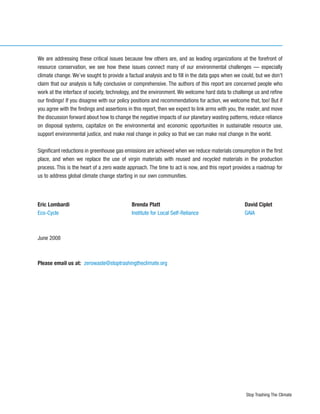 We are addressing these critical issues because few others are, and as leading organizations at the forefront of
resource conservation, we see how these issues connect many of our environmental challenges — especially
climate change. We’ve sought to provide a factual analysis and to fill in the data gaps when we could, but we don’t
claim that our analysis is fully conclusive or comprehensive. The authors of this report are concerned people who
work at the interface of society, technology, and the environment. We welcome hard data to challenge us and refine
our findings! If you disagree with our policy positions and recommendations for action, we welcome that, too! But if
you agree with the findings and assertions in this report, then we expect to link arms with you, the reader, and move
the discussion forward about how to change the negative impacts of our planetary wasting patterns, reduce reliance
on disposal systems, capitalize on the environmental and economic opportunities in sustainable resource use,
support environmental justice, and make real change in policy so that we can make real change in the world.

Significant reductions in greenhouse gas emissions are achieved when we reduce materials consumption in the first
place, and when we replace the use of virgin materials with reused and recycled materials in the production
process. This is the heart of a zero waste approach. The time to act is now, and this report provides a roadmap for
us to address global climate change starting in our own communities.




Eric Lombardi                               Brenda Platt                                          David Ciplet
Eco-Cycle                                   Institute for Local Self-Reliance                     GAIA



June 2008



Please email us at: zerowaste@stoptrashingtheclimate.org




                                                                                                   Stop Trashing The Climate
 