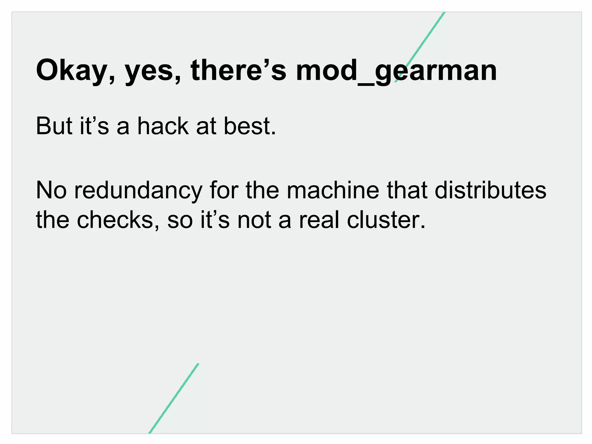 Okay, yes, there’s mod_gearman
But it’s a hack at best.
No redundancy for the machine that distributes
the checks, so it’s not a real cluster.

 