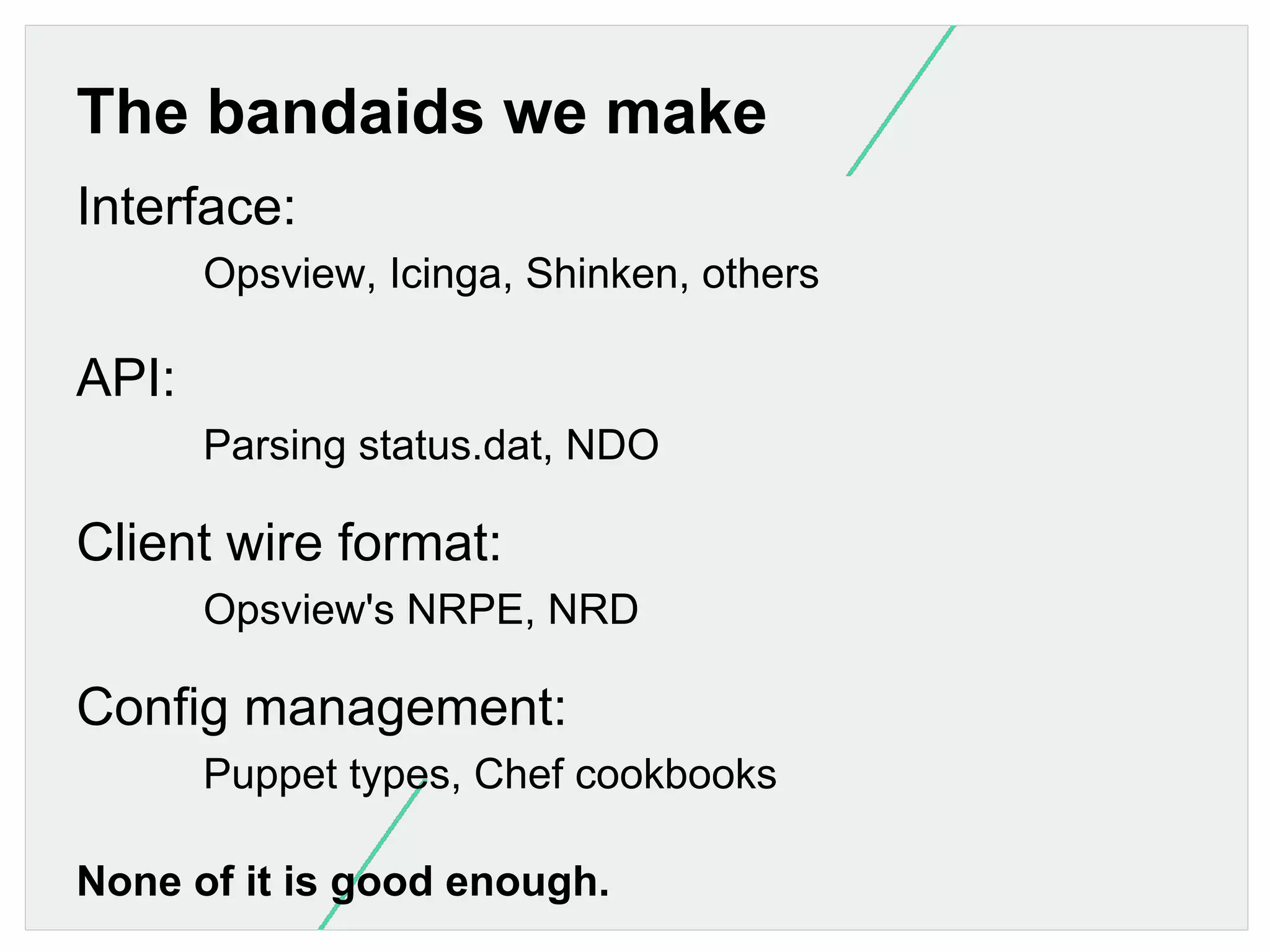 The bandaids we make
Interface:
Opsview, Icinga, Shinken, others

API:
Parsing status.dat, NDO

Client wire format:
Opsview's NRPE, NRD

Config management:
Puppet types, Chef cookbooks
None of it is good enough.

 